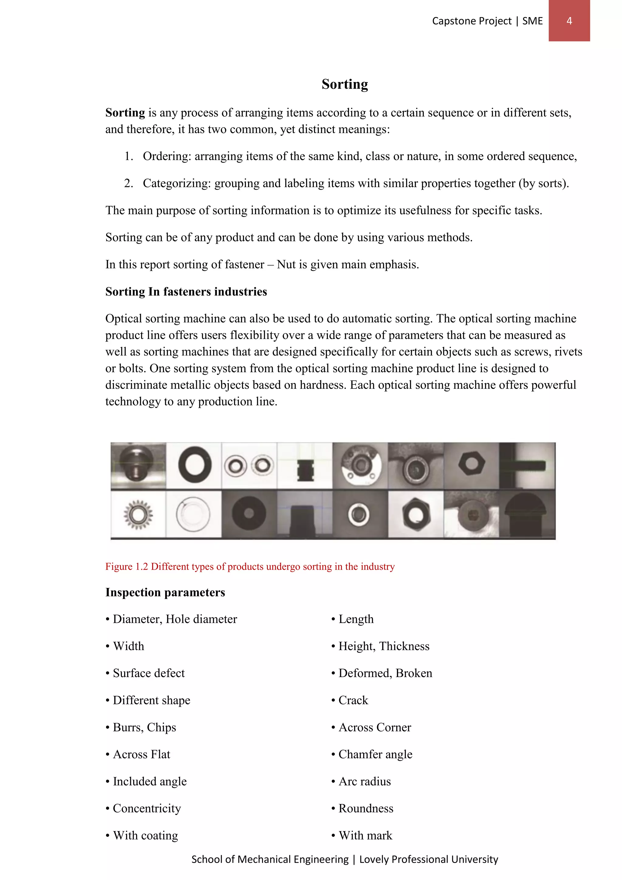 Capstone Project | SME 4
School of Mechanical Engineering | Lovely Professional University
Sorting
Sorting is any process of arranging items according to a certain sequence or in different sets,
and therefore, it has two common, yet distinct meanings:
1. Ordering: arranging items of the same kind, class or nature, in some ordered sequence,
2. Categorizing: grouping and labeling items with similar properties together (by sorts).
The main purpose of sorting information is to optimize its usefulness for specific tasks.
Sorting can be of any product and can be done by using various methods.
In this report sorting of fastener – Nut is given main emphasis.
Sorting In fasteners industries
Optical sorting machine can also be used to do automatic sorting. The optical sorting machine
product line offers users flexibility over a wide range of parameters that can be measured as
well as sorting machines that are designed specifically for certain objects such as screws, rivets
or bolts. One sorting system from the optical sorting machine product line is designed to
discriminate metallic objects based on hardness. Each optical sorting machine offers powerful
technology to any production line.
Figure 1.2 Different types of products undergo sorting in the industry
Inspection parameters
• Diameter, Hole diameter • Length
• Width • Height, Thickness
• Surface defect • Deformed, Broken
• Different shape • Crack
• Burrs, Chips • Across Corner
• Across Flat • Chamfer angle
• Included angle • Arc radius
• Concentricity • Roundness
• With coating • With mark
 