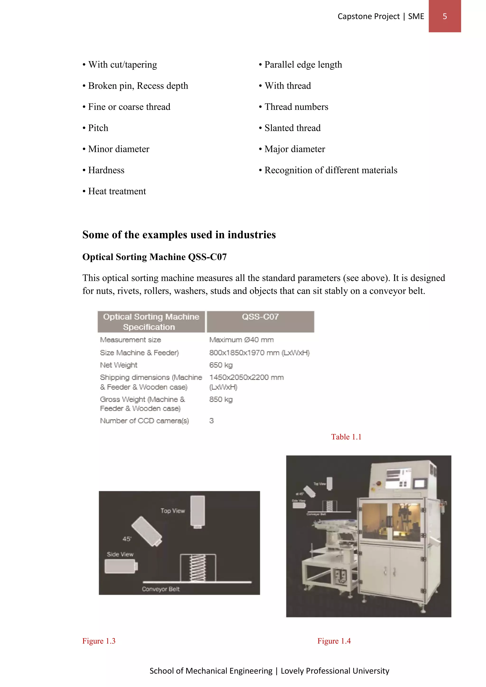 Capstone Project | SME 5
School of Mechanical Engineering | Lovely Professional University
• With cut/tapering • Parallel edge length
• Broken pin, Recess depth • With thread
• Fine or coarse thread • Thread numbers
• Pitch • Slanted thread
• Minor diameter • Major diameter
• Hardness • Recognition of different materials
• Heat treatment
Some of the examples used in industries
Optical Sorting Machine QSS-C07
This optical sorting machine measures all the standard parameters (see above). It is designed
for nuts, rivets, rollers, washers, studs and objects that can sit stably on a conveyor belt.
Table 1.1
Figure 1.3 Figure 1.4
 