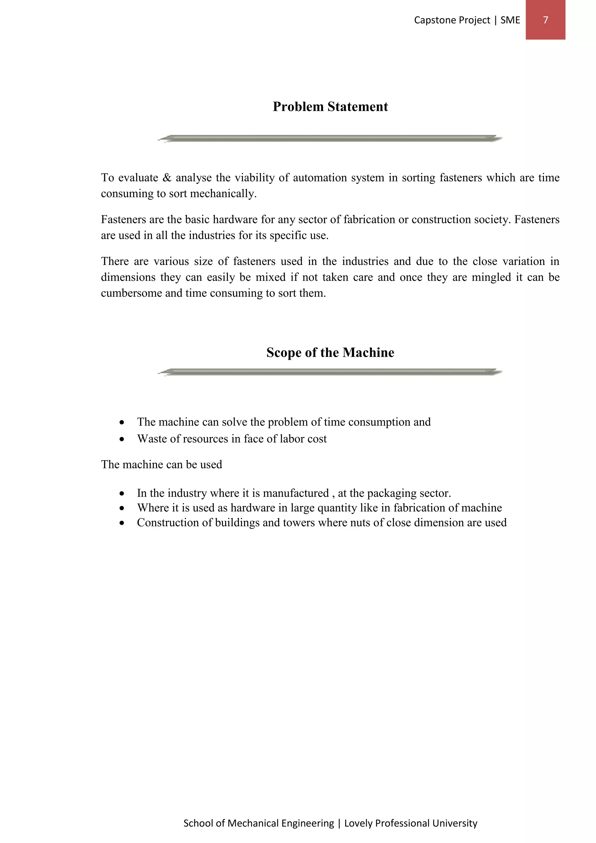 Capstone Project | SME 7
School of Mechanical Engineering | Lovely Professional University
Problem Statement
To evaluate & analyse the viability of automation system in sorting fasteners which are time
consuming to sort mechanically.
Fasteners are the basic hardware for any sector of fabrication or construction society. Fasteners
are used in all the industries for its specific use.
There are various size of fasteners used in the industries and due to the close variation in
dimensions they can easily be mixed if not taken care and once they are mingled it can be
cumbersome and time consuming to sort them.
Scope of the Machine
 The machine can solve the problem of time consumption and
 Waste of resources in face of labor cost
The machine can be used
 In the industry where it is manufactured , at the packaging sector.
 Where it is used as hardware in large quantity like in fabrication of machine
 Construction of buildings and towers where nuts of close dimension are used
 