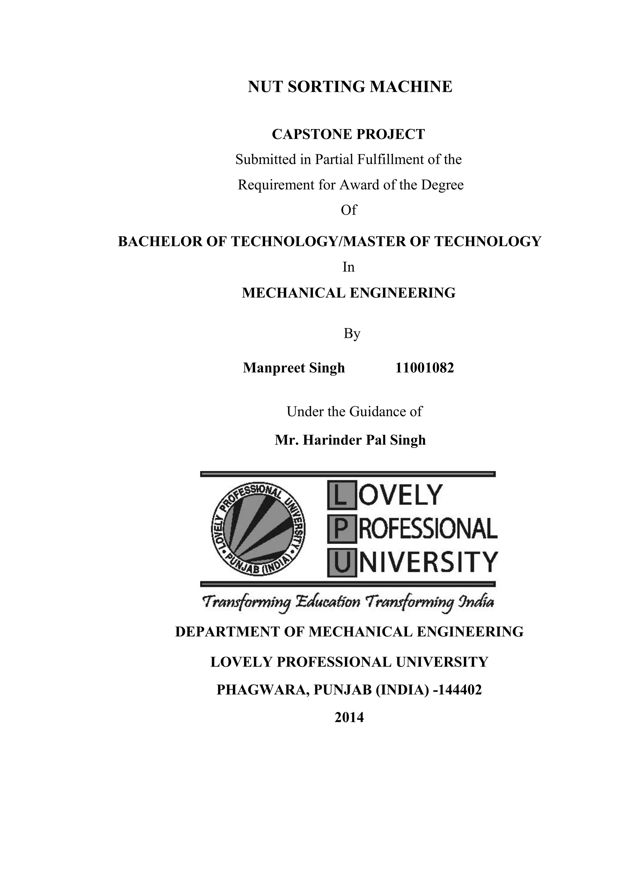 NUT SORTING MACHINE
CAPSTONE PROJECT
Submitted in Partial Fulfillment of the
Requirement for Award of the Degree
Of
BACHELOR OF TECHNOLOGY/MASTER OF TECHNOLOGY
In
MECHANICAL ENGINEERING
By
Manpreet Singh 11001082
Under the Guidance of
Mr. Harinder Pal Singh
DEPARTMENT OF MECHANICAL ENGINEERING
LOVELY PROFESSIONAL UNIVERSITY
PHAGWARA, PUNJAB (INDIA) -144402
2014
 