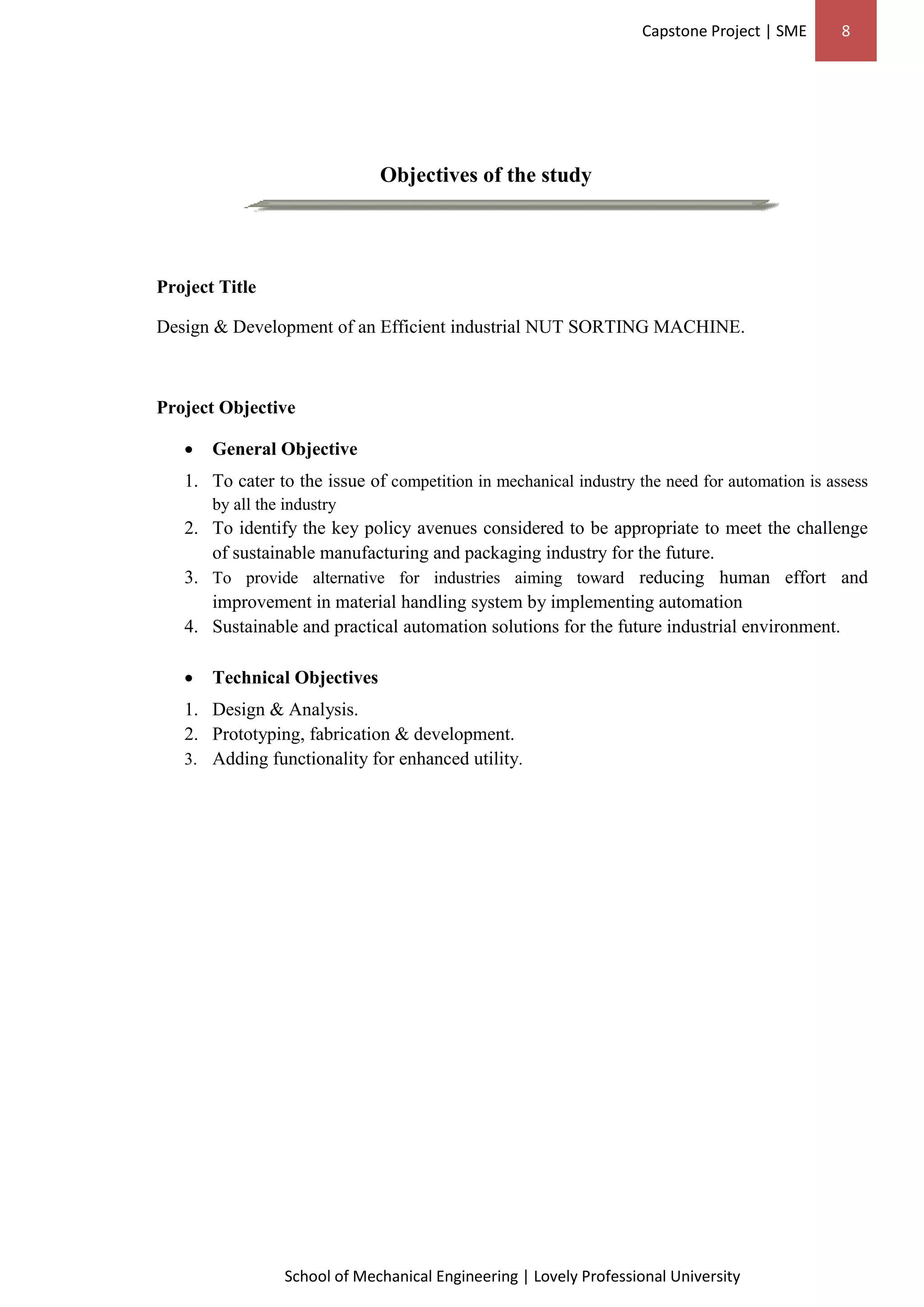 Capstone Project | SME 8
School of Mechanical Engineering | Lovely Professional University
Objectives of the study
Project Title
Design & Development of an Efficient industrial NUT SORTING MACHINE.
Project Objective
 General Objective
1. To cater to the issue of competition in mechanical industry the need for automation is assess
by all the industry
2. To identify the key policy avenues considered to be appropriate to meet the challenge
of sustainable manufacturing and packaging industry for the future.
3. To provide alternative for industries aiming toward reducing human effort and
improvement in material handling system by implementing automation
4. Sustainable and practical automation solutions for the future industrial environment.
 Technical Objectives
1. Design & Analysis.
2. Prototyping, fabrication & development.
3. Adding functionality for enhanced utility.
 