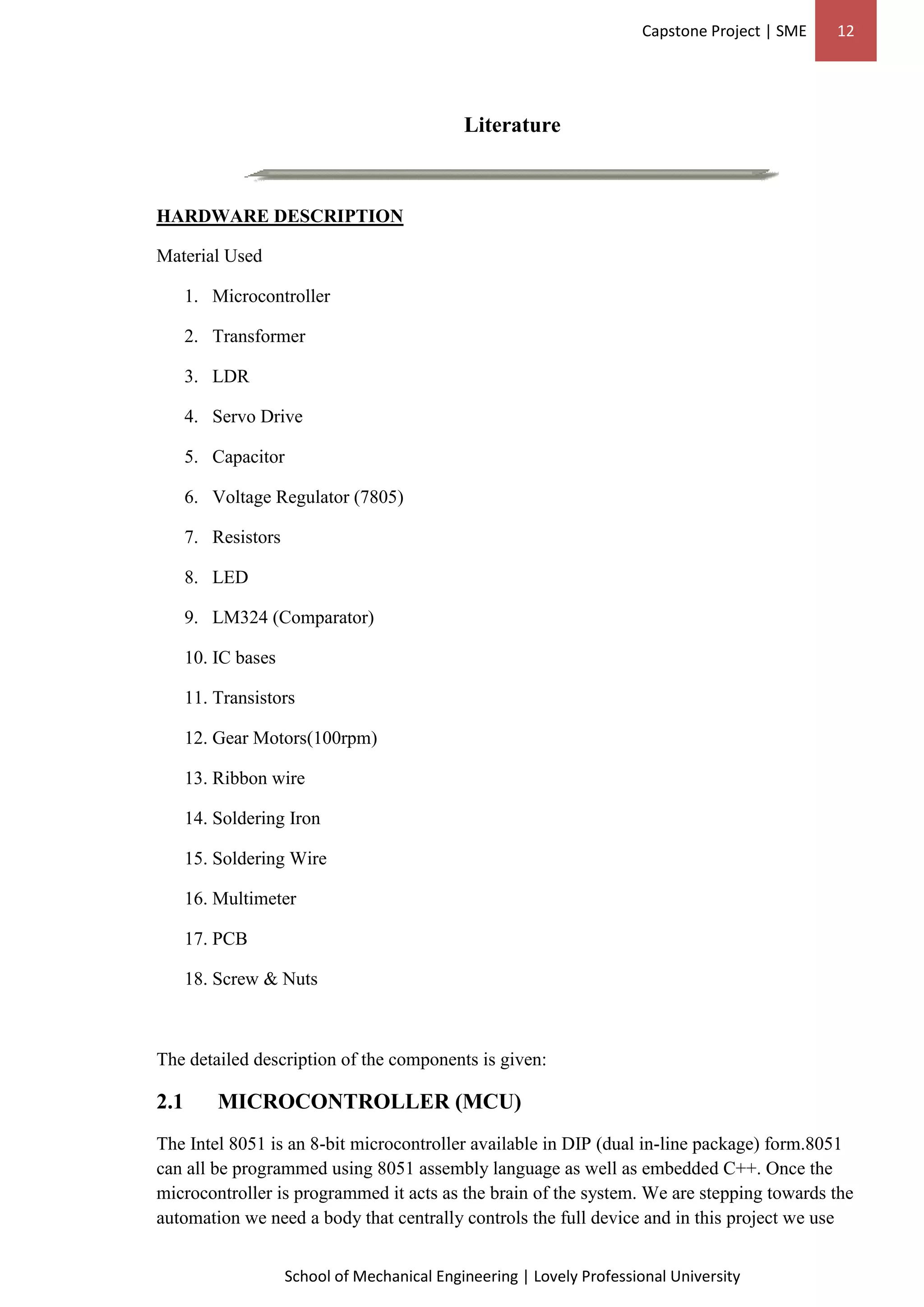 Capstone Project | SME 12
School of Mechanical Engineering | Lovely Professional University
Literature
HARDWARE DESCRIPTION
Material Used
1. Microcontroller
2. Transformer
3. LDR
4. Servo Drive
5. Capacitor
6. Voltage Regulator (7805)
7. Resistors
8. LED
9. LM324 (Comparator)
10. IC bases
11. Transistors
12. Gear Motors(100rpm)
13. Ribbon wire
14. Soldering Iron
15. Soldering Wire
16. Multimeter
17. PCB
18. Screw & Nuts
The detailed description of the components is given:
2.1 MICROCONTROLLER (MCU)
The Intel 8051 is an 8-bit microcontroller available in DIP (dual in-line package) form.8051
can all be programmed using 8051 assembly language as well as embedded C++. Once the
microcontroller is programmed it acts as the brain of the system. We are stepping towards the
automation we need a body that centrally controls the full device and in this project we use
 