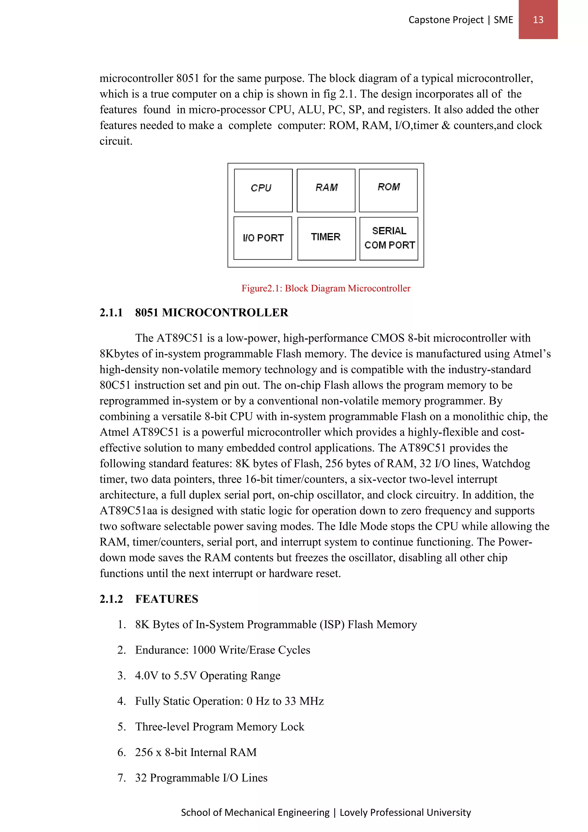 Capstone Project | SME 13
School of Mechanical Engineering | Lovely Professional University
microcontroller 8051 for the same purpose. The block diagram of a typical microcontroller,
which is a true computer on a chip is shown in fig 2.1. The design incorporates all of the
features found in micro-processor CPU, ALU, PC, SP, and registers. It also added the other
features needed to make a complete computer: ROM, RAM, I/O,timer & counters,and clock
circuit.
Figure2.1: Block Diagram Microcontroller
2.1.1 8051 MICROCONTROLLER
The AT89C51 is a low-power, high-performance CMOS 8-bit microcontroller with
8Kbytes of in-system programmable Flash memory. The device is manufactured using Atmel’s
high-density non-volatile memory technology and is compatible with the industry-standard
80C51 instruction set and pin out. The on-chip Flash allows the program memory to be
reprogrammed in-system or by a conventional non-volatile memory programmer. By
combining a versatile 8-bit CPU with in-system programmable Flash on a monolithic chip, the
Atmel AT89C51 is a powerful microcontroller which provides a highly-flexible and cost-
effective solution to many embedded control applications. The AT89C51 provides the
following standard features: 8K bytes of Flash, 256 bytes of RAM, 32 I/O lines, Watchdog
timer, two data pointers, three 16-bit timer/counters, a six-vector two-level interrupt
architecture, a full duplex serial port, on-chip oscillator, and clock circuitry. In addition, the
AT89C51aa is designed with static logic for operation down to zero frequency and supports
two software selectable power saving modes. The Idle Mode stops the CPU while allowing the
RAM, timer/counters, serial port, and interrupt system to continue functioning. The Power-
down mode saves the RAM contents but freezes the oscillator, disabling all other chip
functions until the next interrupt or hardware reset.
2.1.2 FEATURES
1. 8K Bytes of In-System Programmable (ISP) Flash Memory
2. Endurance: 1000 Write/Erase Cycles
3. 4.0V to 5.5V Operating Range
4. Fully Static Operation: 0 Hz to 33 MHz
5. Three-level Program Memory Lock
6. 256 x 8-bit Internal RAM
7. 32 Programmable I/O Lines
 