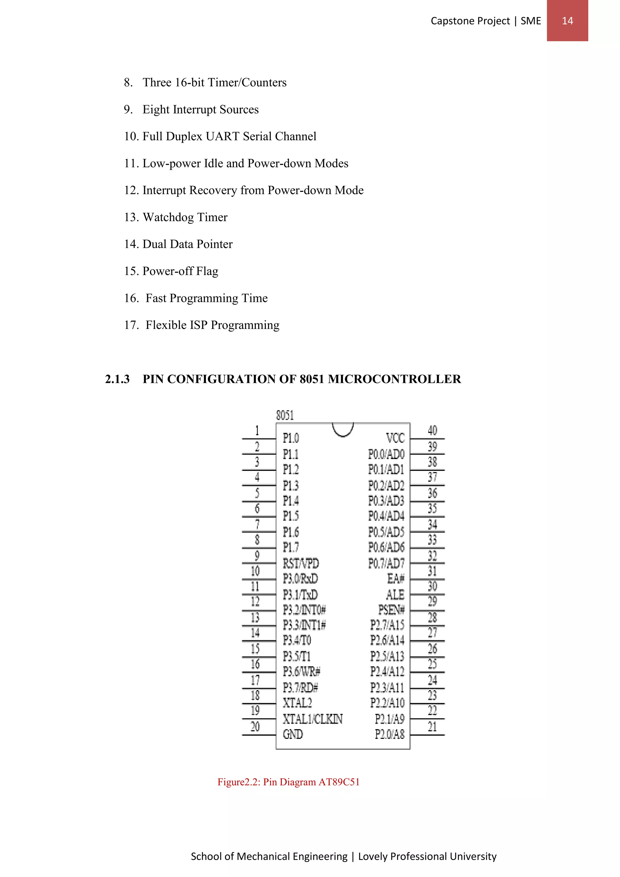 Capstone Project | SME 14
School of Mechanical Engineering | Lovely Professional University
8. Three 16-bit Timer/Counters
9. Eight Interrupt Sources
10. Full Duplex UART Serial Channel
11. Low-power Idle and Power-down Modes
12. Interrupt Recovery from Power-down Mode
13. Watchdog Timer
14. Dual Data Pointer
15. Power-off Flag
16. Fast Programming Time
17. Flexible ISP Programming
2.1.3 PIN CONFIGURATION OF 8051 MICROCONTROLLER
Figure2.2: Pin Diagram AT89C51
 