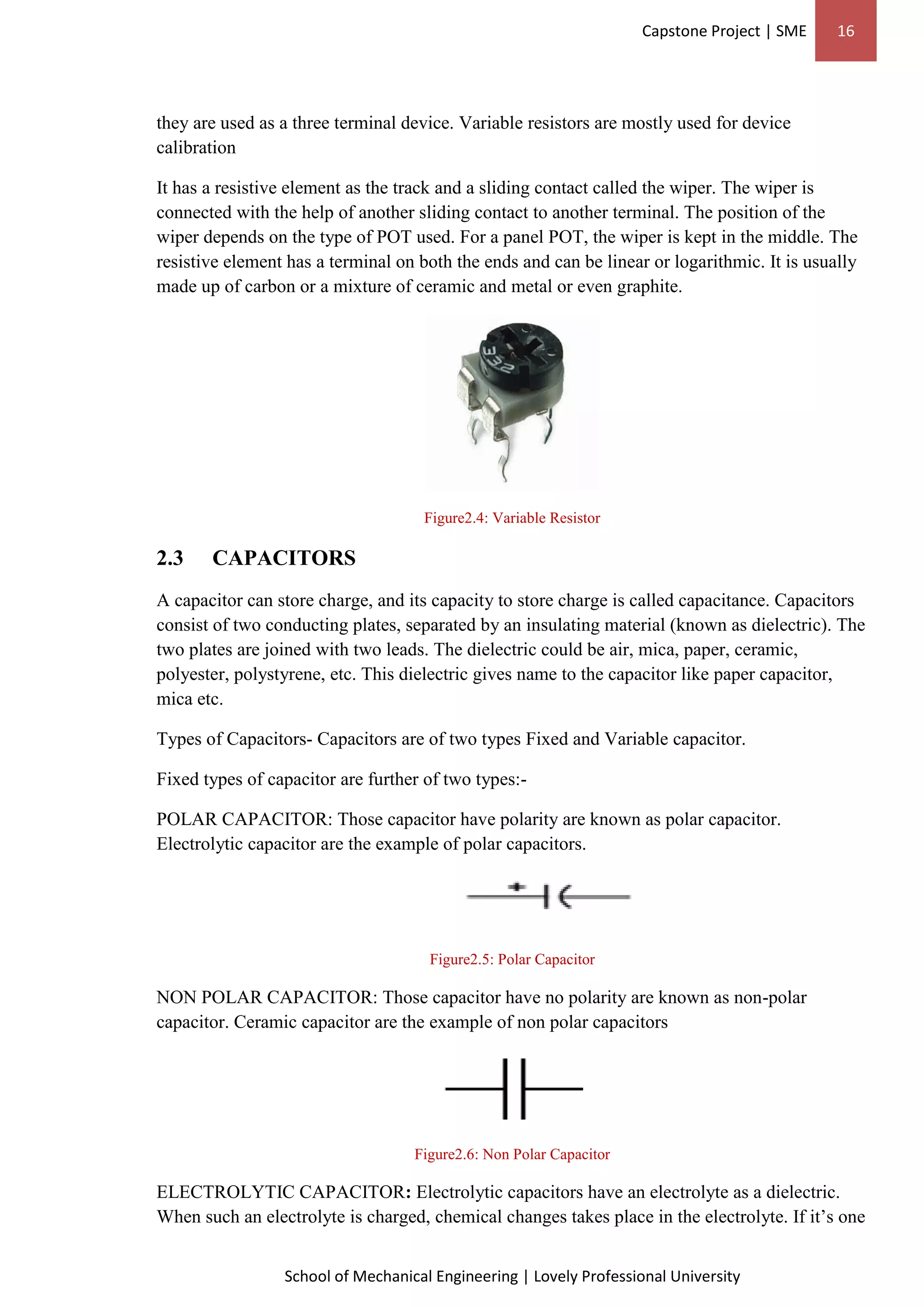 Capstone Project | SME 16
School of Mechanical Engineering | Lovely Professional University
they are used as a three terminal device. Variable resistors are mostly used for device
calibration
It has a resistive element as the track and a sliding contact called the wiper. The wiper is
connected with the help of another sliding contact to another terminal. The position of the
wiper depends on the type of POT used. For a panel POT, the wiper is kept in the middle. The
resistive element has a terminal on both the ends and can be linear or logarithmic. It is usually
made up of carbon or a mixture of ceramic and metal or even graphite.
Figure2.4: Variable Resistor
2.3 CAPACITORS
A capacitor can store charge, and its capacity to store charge is called capacitance. Capacitors
consist of two conducting plates, separated by an insulating material (known as dielectric). The
two plates are joined with two leads. The dielectric could be air, mica, paper, ceramic,
polyester, polystyrene, etc. This dielectric gives name to the capacitor like paper capacitor,
mica etc.
Types of Capacitors- Capacitors are of two types Fixed and Variable capacitor.
Fixed types of capacitor are further of two types:-
POLAR CAPACITOR: Those capacitor have polarity are known as polar capacitor.
Electrolytic capacitor are the example of polar capacitors.
Figure2.5: Polar Capacitor
NON POLAR CAPACITOR: Those capacitor have no polarity are known as non-polar
capacitor. Ceramic capacitor are the example of non polar capacitors
Figure2.6: Non Polar Capacitor
ELECTROLYTIC CAPACITOR: Electrolytic capacitors have an electrolyte as a dielectric.
When such an electrolyte is charged, chemical changes takes place in the electrolyte. If it’s one
 