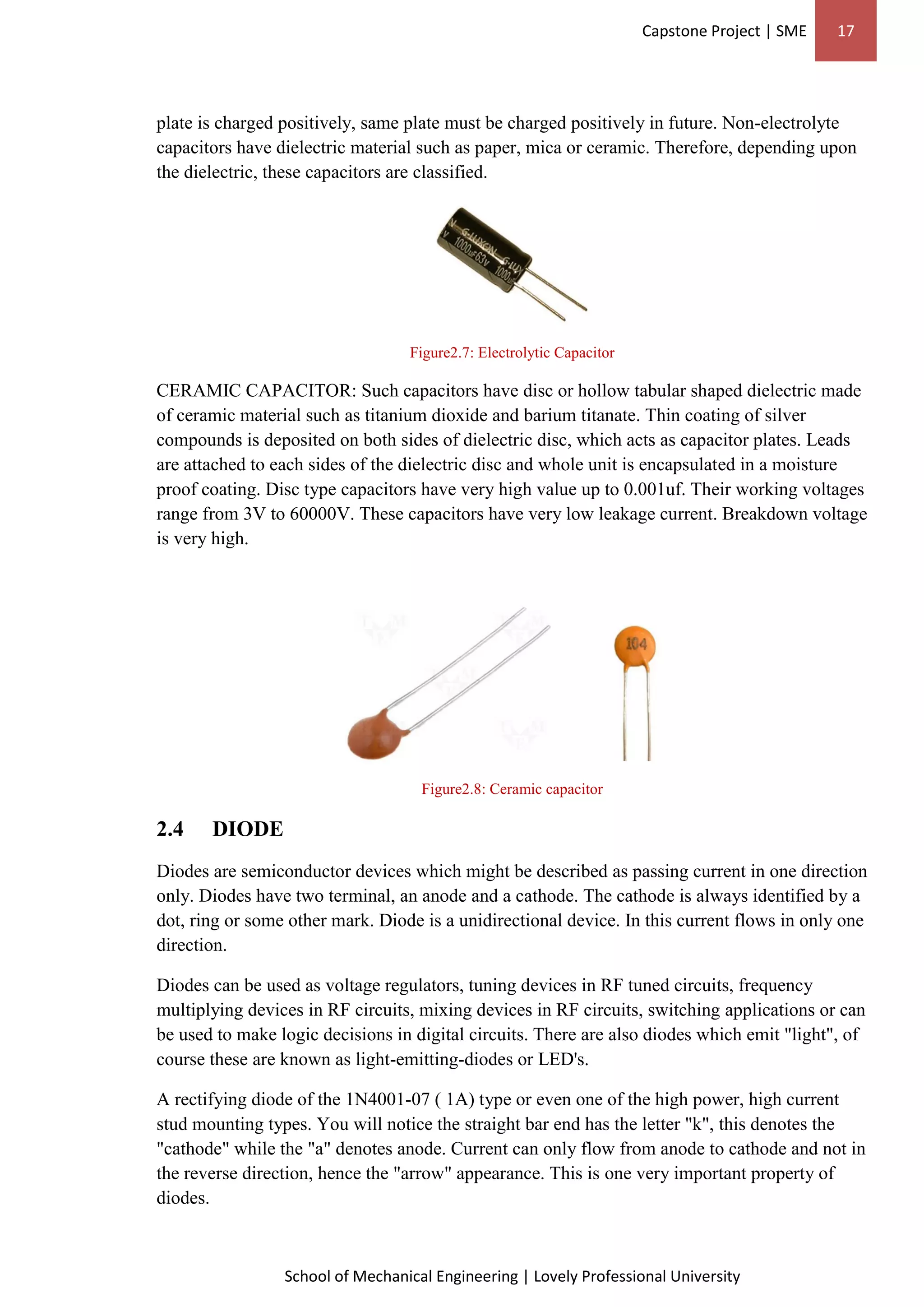 Capstone Project | SME 17
School of Mechanical Engineering | Lovely Professional University
plate is charged positively, same plate must be charged positively in future. Non-electrolyte
capacitors have dielectric material such as paper, mica or ceramic. Therefore, depending upon
the dielectric, these capacitors are classified.
Figure2.7: Electrolytic Capacitor
CERAMIC CAPACITOR: Such capacitors have disc or hollow tabular shaped dielectric made
of ceramic material such as titanium dioxide and barium titanate. Thin coating of silver
compounds is deposited on both sides of dielectric disc, which acts as capacitor plates. Leads
are attached to each sides of the dielectric disc and whole unit is encapsulated in a moisture
proof coating. Disc type capacitors have very high value up to 0.001uf. Their working voltages
range from 3V to 60000V. These capacitors have very low leakage current. Breakdown voltage
is very high.
Figure2.8: Ceramic capacitor
2.4 DIODE
Diodes are semiconductor devices which might be described as passing current in one direction
only. Diodes have two terminal, an anode and a cathode. The cathode is always identified by a
dot, ring or some other mark. Diode is a unidirectional device. In this current flows in only one
direction.
Diodes can be used as voltage regulators, tuning devices in RF tuned circuits, frequency
multiplying devices in RF circuits, mixing devices in RF circuits, switching applications or can
be used to make logic decisions in digital circuits. There are also diodes which emit "light", of
course these are known as light-emitting-diodes or LED's.
A rectifying diode of the 1N4001-07 ( 1A) type or even one of the high power, high current
stud mounting types. You will notice the straight bar end has the letter "k", this denotes the
"cathode" while the "a" denotes anode. Current can only flow from anode to cathode and not in
the reverse direction, hence the "arrow" appearance. This is one very important property of
diodes.
 