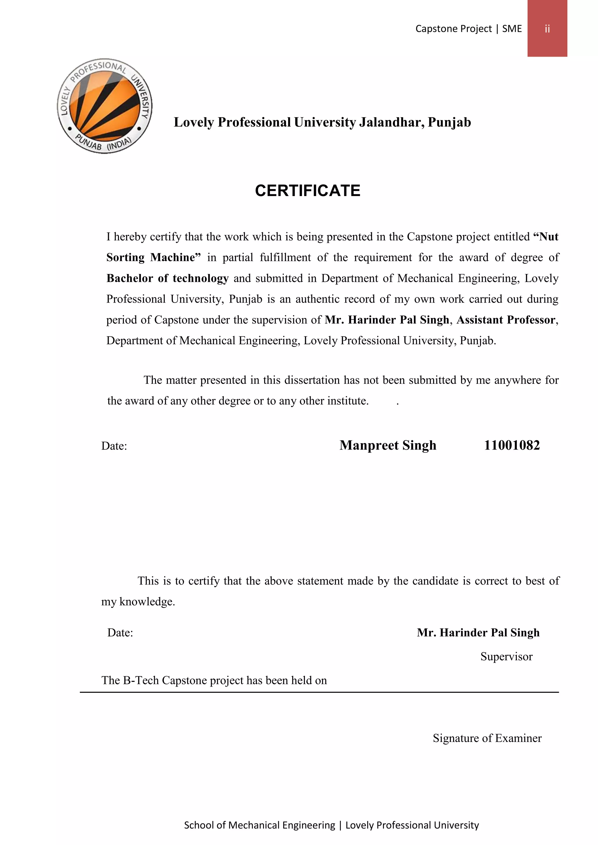 Capstone Project | SME ii
School of Mechanical Engineering | Lovely Professional University
Lovely Professional University Jalandhar, Punjab
CERTIFICATE
I hereby certify that the work which is being presented in the Capstone project entitled “Nut
Sorting Machine” in partial fulfillment of the requirement for the award of degree of
Bachelor of technology and submitted in Department of Mechanical Engineering, Lovely
Professional University, Punjab is an authentic record of my own work carried out during
period of Capstone under the supervision of Mr. Harinder Pal Singh, Assistant Professor,
Department of Mechanical Engineering, Lovely Professional University, Punjab.
The matter presented in this dissertation has not been submitted by me anywhere for
the award of any other degree or to any other institute. .
Date: Manpreet Singh 11001082
This is to certify that the above statement made by the candidate is correct to best of
my knowledge.
Date: Mr. Harinder Pal Singh
Supervisor
The B-Tech Capstone project has been held on
Signature of Examiner
 