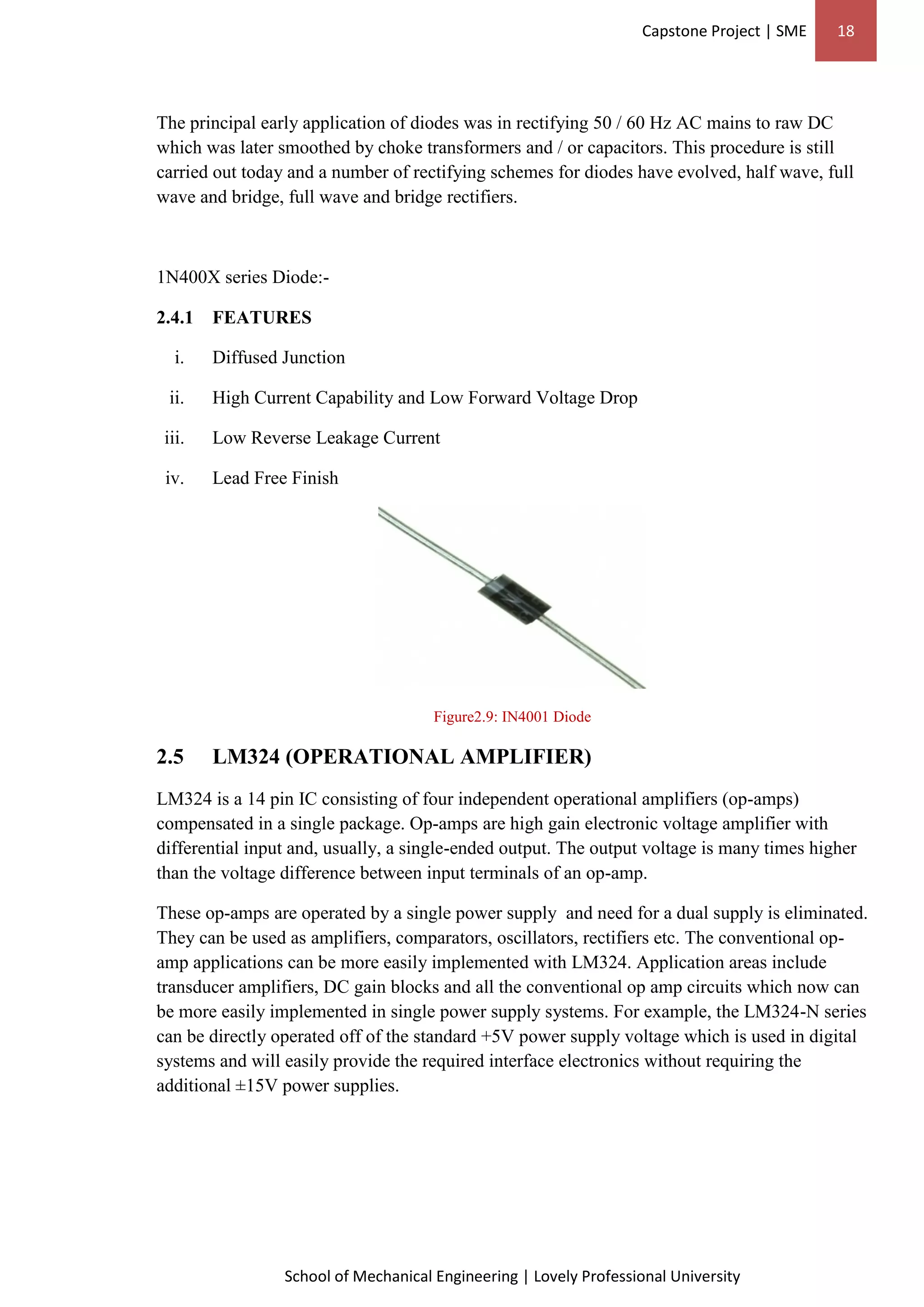 Capstone Project | SME 18
School of Mechanical Engineering | Lovely Professional University
The principal early application of diodes was in rectifying 50 / 60 Hz AC mains to raw DC
which was later smoothed by choke transformers and / or capacitors. This procedure is still
carried out today and a number of rectifying schemes for diodes have evolved, half wave, full
wave and bridge, full wave and bridge rectifiers.
1N400X series Diode:-
2.4.1 FEATURES
i. Diffused Junction
ii. High Current Capability and Low Forward Voltage Drop
iii. Low Reverse Leakage Current
iv. Lead Free Finish
Figure2.9: IN4001 Diode
2.5 LM324 (OPERATIONAL AMPLIFIER)
LM324 is a 14 pin IC consisting of four independent operational amplifiers (op-amps)
compensated in a single package. Op-amps are high gain electronic voltage amplifier with
differential input and, usually, a single-ended output. The output voltage is many times higher
than the voltage difference between input terminals of an op-amp.
These op-amps are operated by a single power supply and need for a dual supply is eliminated.
They can be used as amplifiers, comparators, oscillators, rectifiers etc. The conventional op-
amp applications can be more easily implemented with LM324. Application areas include
transducer amplifiers, DC gain blocks and all the conventional op amp circuits which now can
be more easily implemented in single power supply systems. For example, the LM324-N series
can be directly operated off of the standard +5V power supply voltage which is used in digital
systems and will easily provide the required interface electronics without requiring the
additional ±15V power supplies.
 