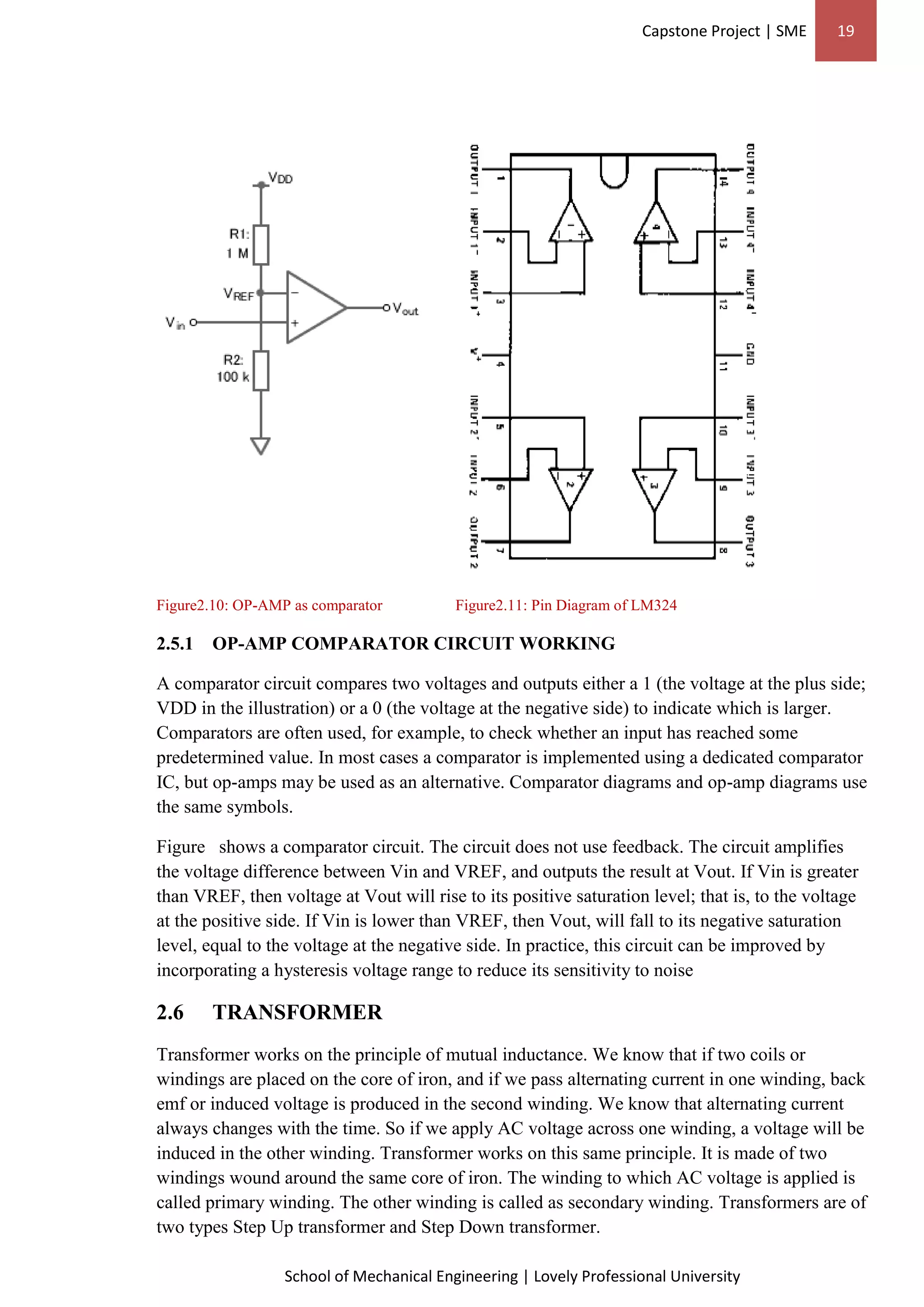 Capstone Project | SME 19
School of Mechanical Engineering | Lovely Professional University
Figure2.10: OP-AMP as comparator Figure2.11: Pin Diagram of LM324
2.5.1 OP-AMP COMPARATOR CIRCUIT WORKING
A comparator circuit compares two voltages and outputs either a 1 (the voltage at the plus side;
VDD in the illustration) or a 0 (the voltage at the negative side) to indicate which is larger.
Comparators are often used, for example, to check whether an input has reached some
predetermined value. In most cases a comparator is implemented using a dedicated comparator
IC, but op-amps may be used as an alternative. Comparator diagrams and op-amp diagrams use
the same symbols.
Figure shows a comparator circuit. The circuit does not use feedback. The circuit amplifies
the voltage difference between Vin and VREF, and outputs the result at Vout. If Vin is greater
than VREF, then voltage at Vout will rise to its positive saturation level; that is, to the voltage
at the positive side. If Vin is lower than VREF, then Vout, will fall to its negative saturation
level, equal to the voltage at the negative side. In practice, this circuit can be improved by
incorporating a hysteresis voltage range to reduce its sensitivity to noise
2.6 TRANSFORMER
Transformer works on the principle of mutual inductance. We know that if two coils or
windings are placed on the core of iron, and if we pass alternating current in one winding, back
emf or induced voltage is produced in the second winding. We know that alternating current
always changes with the time. So if we apply AC voltage across one winding, a voltage will be
induced in the other winding. Transformer works on this same principle. It is made of two
windings wound around the same core of iron. The winding to which AC voltage is applied is
called primary winding. The other winding is called as secondary winding. Transformers are of
two types Step Up transformer and Step Down transformer.
 