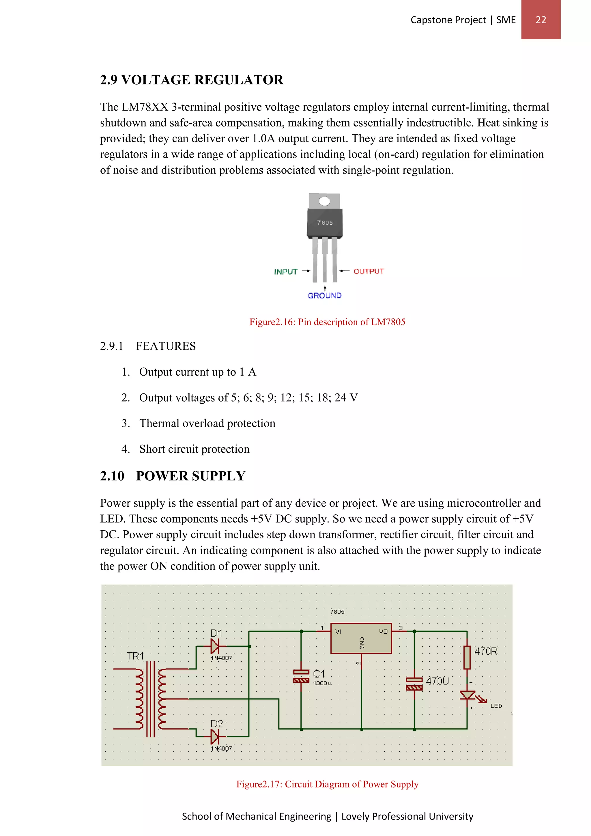 Capstone Project | SME 22
School of Mechanical Engineering | Lovely Professional University
2.9 VOLTAGE REGULATOR
The LM78XX 3-terminal positive voltage regulators employ internal current-limiting, thermal
shutdown and safe-area compensation, making them essentially indestructible. Heat sinking is
provided; they can deliver over 1.0A output current. They are intended as fixed voltage
regulators in a wide range of applications including local (on-card) regulation for elimination
of noise and distribution problems associated with single-point regulation.
Figure2.16: Pin description of LM7805
2.9.1 FEATURES
1. Output current up to 1 A
2. Output voltages of 5; 6; 8; 9; 12; 15; 18; 24 V
3. Thermal overload protection
4. Short circuit protection
2.10 POWER SUPPLY
Power supply is the essential part of any device or project. We are using microcontroller and
LED. These components needs +5V DC supply. So we need a power supply circuit of +5V
DC. Power supply circuit includes step down transformer, rectifier circuit, filter circuit and
regulator circuit. An indicating component is also attached with the power supply to indicate
the power ON condition of power supply unit.
Figure2.17: Circuit Diagram of Power Supply
 