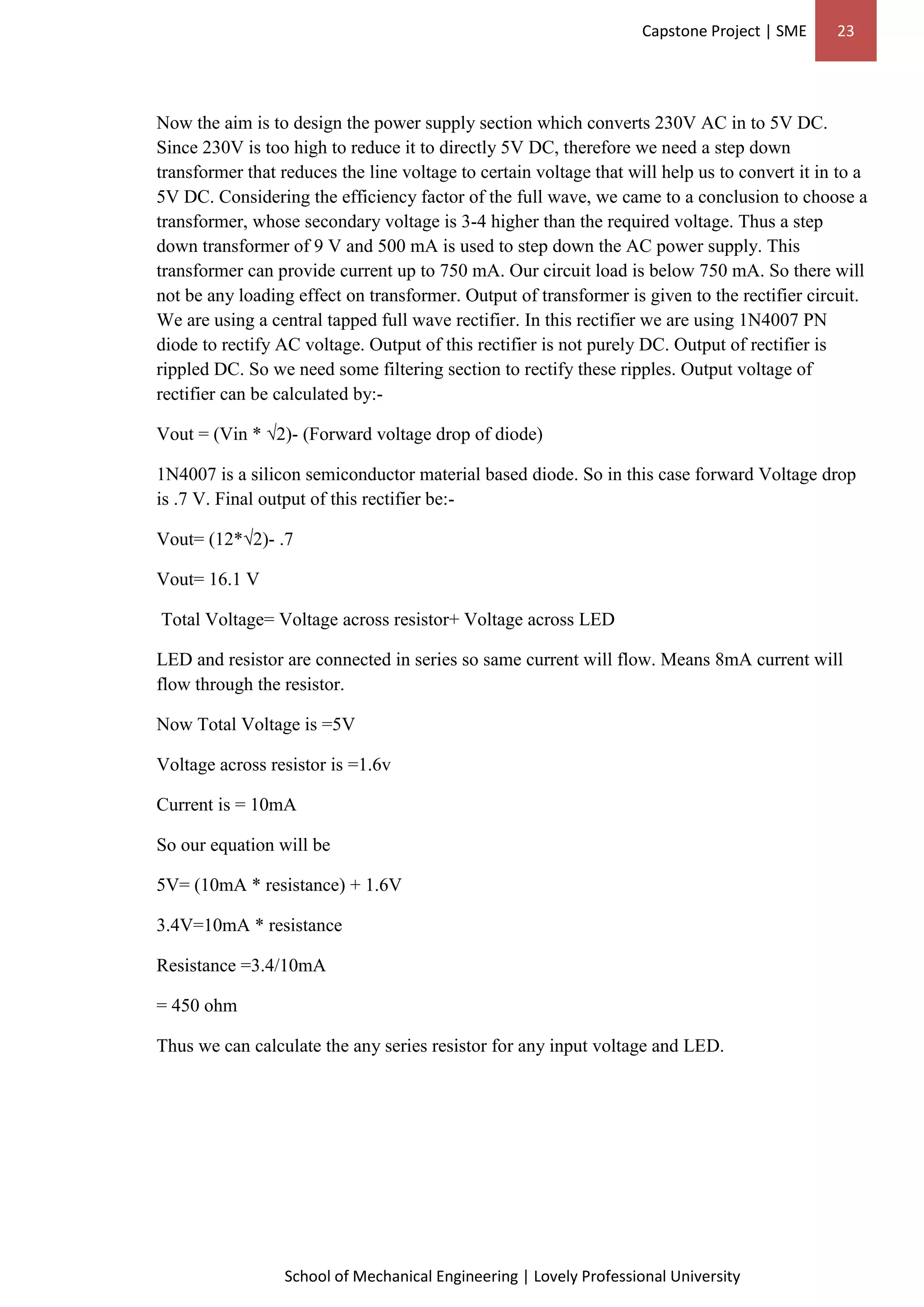 Capstone Project | SME 23
School of Mechanical Engineering | Lovely Professional University
Now the aim is to design the power supply section which converts 230V AC in to 5V DC.
Since 230V is too high to reduce it to directly 5V DC, therefore we need a step down
transformer that reduces the line voltage to certain voltage that will help us to convert it in to a
5V DC. Considering the efficiency factor of the full wave, we came to a conclusion to choose a
transformer, whose secondary voltage is 3-4 higher than the required voltage. Thus a step
down transformer of 9 V and 500 mA is used to step down the AC power supply. This
transformer can provide current up to 750 mA. Our circuit load is below 750 mA. So there will
not be any loading effect on transformer. Output of transformer is given to the rectifier circuit.
We are using a central tapped full wave rectifier. In this rectifier we are using 1N4007 PN
diode to rectify AC voltage. Output of this rectifier is not purely DC. Output of rectifier is
rippled DC. So we need some filtering section to rectify these ripples. Output voltage of
rectifier can be calculated by:-
Vout = (Vin * √2)- (Forward voltage drop of diode)
1N4007 is a silicon semiconductor material based diode. So in this case forward Voltage drop
is .7 V. Final output of this rectifier be:-
Vout= (12*√2)- .7
Vout= 16.1 V
Total Voltage= Voltage across resistor+ Voltage across LED
LED and resistor are connected in series so same current will flow. Means 8mA current will
flow through the resistor.
Now Total Voltage is =5V
Voltage across resistor is =1.6v
Current is = 10mA
So our equation will be
5V= (10mA * resistance) + 1.6V
3.4V=10mA * resistance
Resistance =3.4/10mA
= 450 ohm
Thus we can calculate the any series resistor for any input voltage and LED.
 