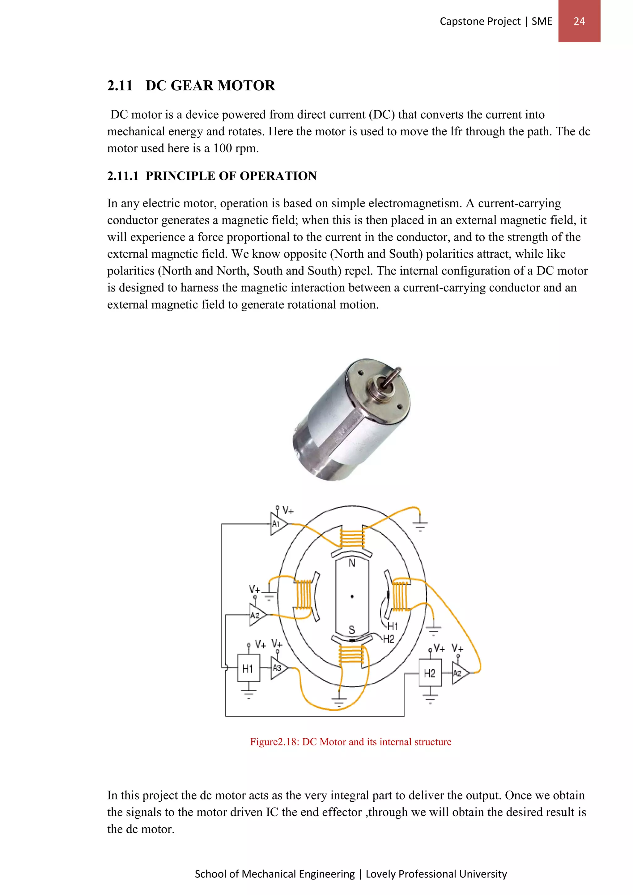 Capstone Project | SME 24
School of Mechanical Engineering | Lovely Professional University
2.11 DC GEAR MOTOR
DC motor is a device powered from direct current (DC) that converts the current into
mechanical energy and rotates. Here the motor is used to move the lfr through the path. The dc
motor used here is a 100 rpm.
2.11.1 PRINCIPLE OF OPERATION
In any electric motor, operation is based on simple electromagnetism. A current-carrying
conductor generates a magnetic field; when this is then placed in an external magnetic field, it
will experience a force proportional to the current in the conductor, and to the strength of the
external magnetic field. We know opposite (North and South) polarities attract, while like
polarities (North and North, South and South) repel. The internal configuration of a DC motor
is designed to harness the magnetic interaction between a current-carrying conductor and an
external magnetic field to generate rotational motion.
Figure2.18: DC Motor and its internal structure
In this project the dc motor acts as the very integral part to deliver the output. Once we obtain
the signals to the motor driven IC the end effector ,through we will obtain the desired result is
the dc motor.
 