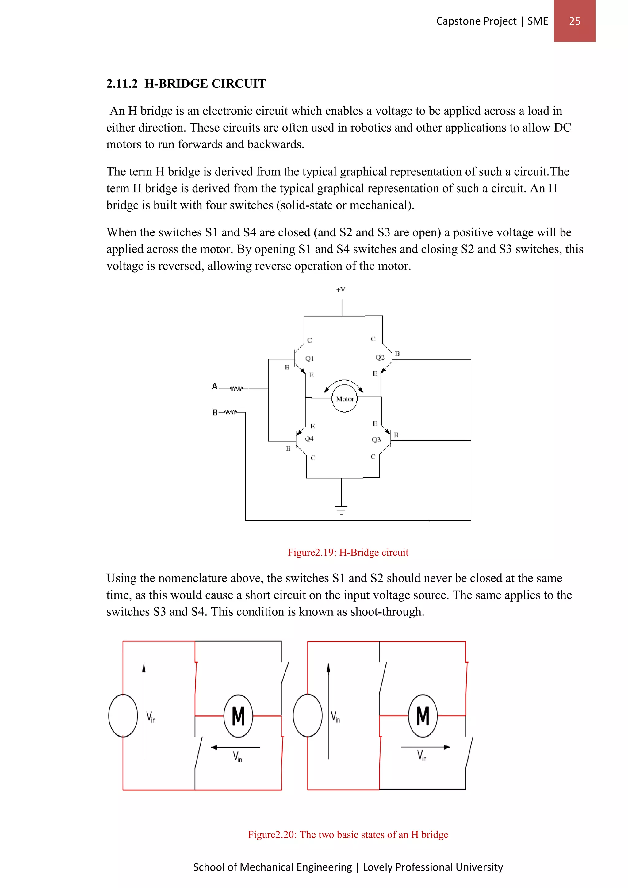 Capstone Project | SME 25
School of Mechanical Engineering | Lovely Professional University
2.11.2 H-BRIDGE CIRCUIT
An H bridge is an electronic circuit which enables a voltage to be applied across a load in
either direction. These circuits are often used in robotics and other applications to allow DC
motors to run forwards and backwards.
The term H bridge is derived from the typical graphical representation of such a circuit.The
term H bridge is derived from the typical graphical representation of such a circuit. An H
bridge is built with four switches (solid-state or mechanical).
When the switches S1 and S4 are closed (and S2 and S3 are open) a positive voltage will be
applied across the motor. By opening S1 and S4 switches and closing S2 and S3 switches, this
voltage is reversed, allowing reverse operation of the motor.
Figure2.19: H-Bridge circuit
Using the nomenclature above, the switches S1 and S2 should never be closed at the same
time, as this would cause a short circuit on the input voltage source. The same applies to the
switches S3 and S4. This condition is known as shoot-through.
Figure2.20: The two basic states of an H bridge
 