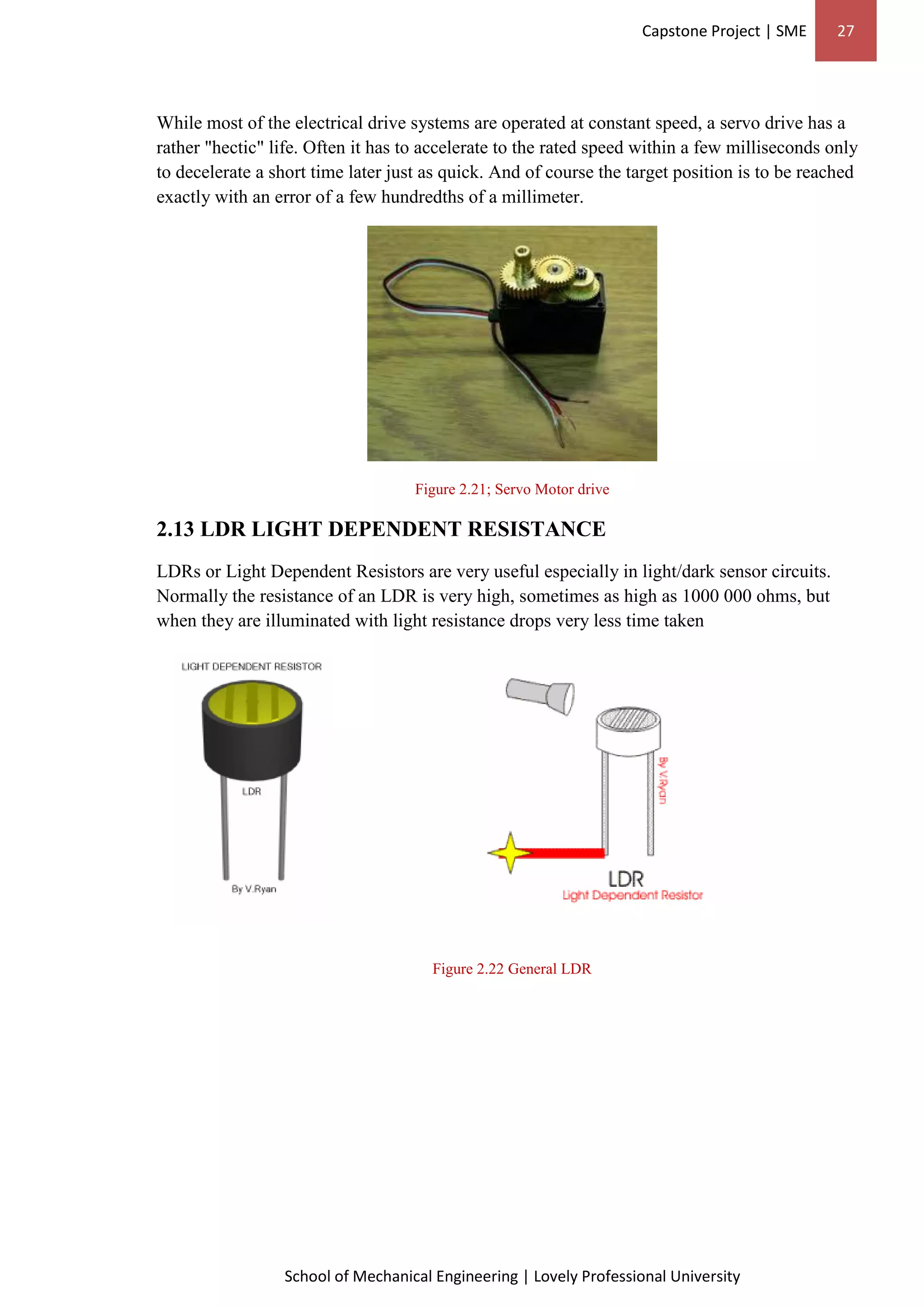 Capstone Project | SME 27
School of Mechanical Engineering | Lovely Professional University
While most of the electrical drive systems are operated at constant speed, a servo drive has a
rather "hectic" life. Often it has to accelerate to the rated speed within a few milliseconds only
to decelerate a short time later just as quick. And of course the target position is to be reached
exactly with an error of a few hundredths of a millimeter.
Figure 2.21; Servo Motor drive
2.13 LDR LIGHT DEPENDENT RESISTANCE
LDRs or Light Dependent Resistors are very useful especially in light/dark sensor circuits.
Normally the resistance of an LDR is very high, sometimes as high as 1000 000 ohms, but
when they are illuminated with light resistance drops very less time taken
Figure 2.22 General LDR
 