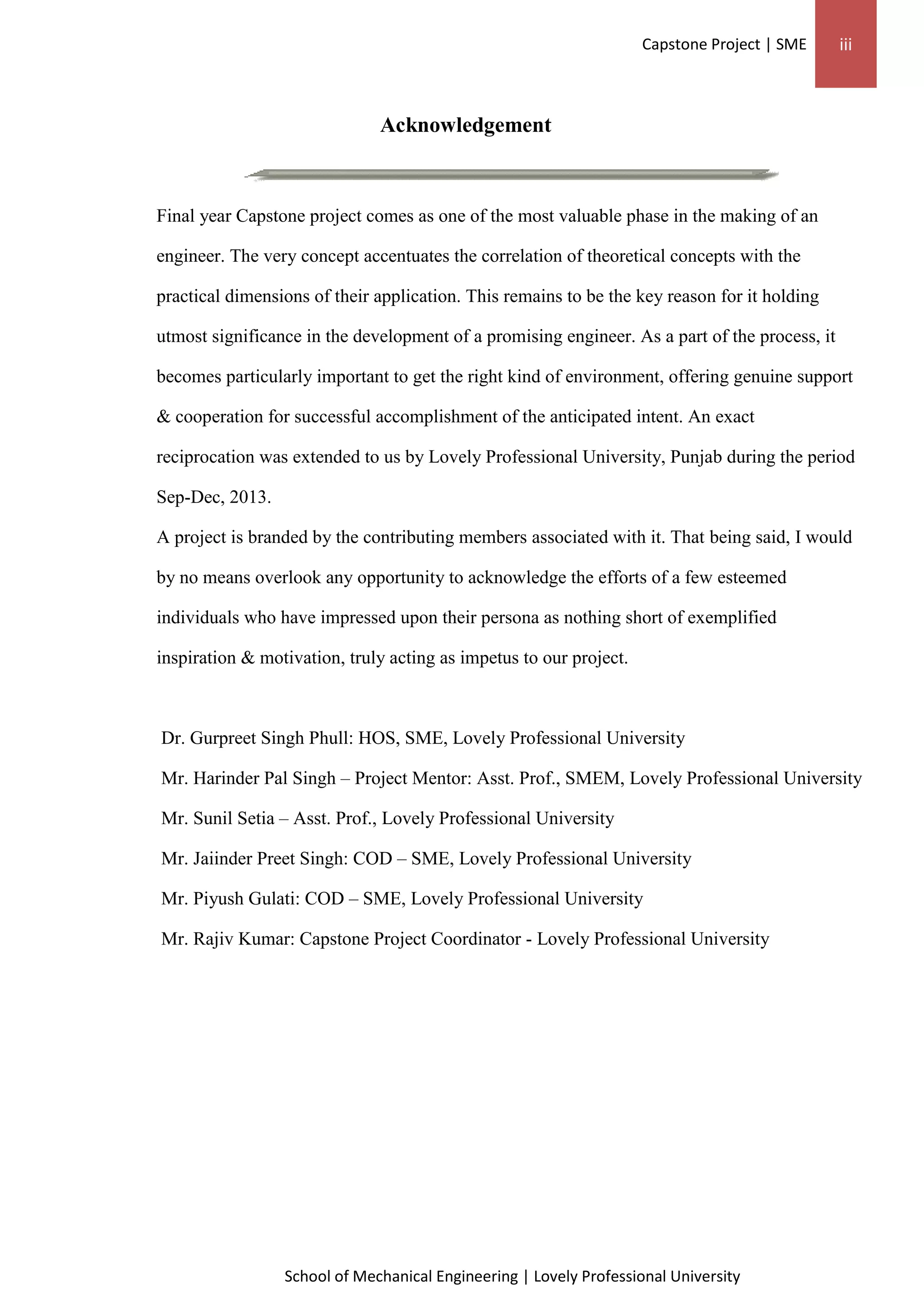 Capstone Project | SME iii
School of Mechanical Engineering | Lovely Professional University
Acknowledgement
Final year Capstone project comes as one of the most valuable phase in the making of an
engineer. The very concept accentuates the correlation of theoretical concepts with the
practical dimensions of their application. This remains to be the key reason for it holding
utmost significance in the development of a promising engineer. As a part of the process, it
becomes particularly important to get the right kind of environment, offering genuine support
& cooperation for successful accomplishment of the anticipated intent. An exact
reciprocation was extended to us by Lovely Professional University, Punjab during the period
Sep-Dec, 2013.
A project is branded by the contributing members associated with it. That being said, I would
by no means overlook any opportunity to acknowledge the efforts of a few esteemed
individuals who have impressed upon their persona as nothing short of exemplified
inspiration & motivation, truly acting as impetus to our project.
Dr. Gurpreet Singh Phull: HOS, SME, Lovely Professional University
Mr. Harinder Pal Singh – Project Mentor: Asst. Prof., SMEM, Lovely Professional University
Mr. Sunil Setia – Asst. Prof., Lovely Professional University
Mr. Jaiinder Preet Singh: COD – SME, Lovely Professional University
Mr. Piyush Gulati: COD – SME, Lovely Professional University
Mr. Rajiv Kumar: Capstone Project Coordinator - Lovely Professional University
 