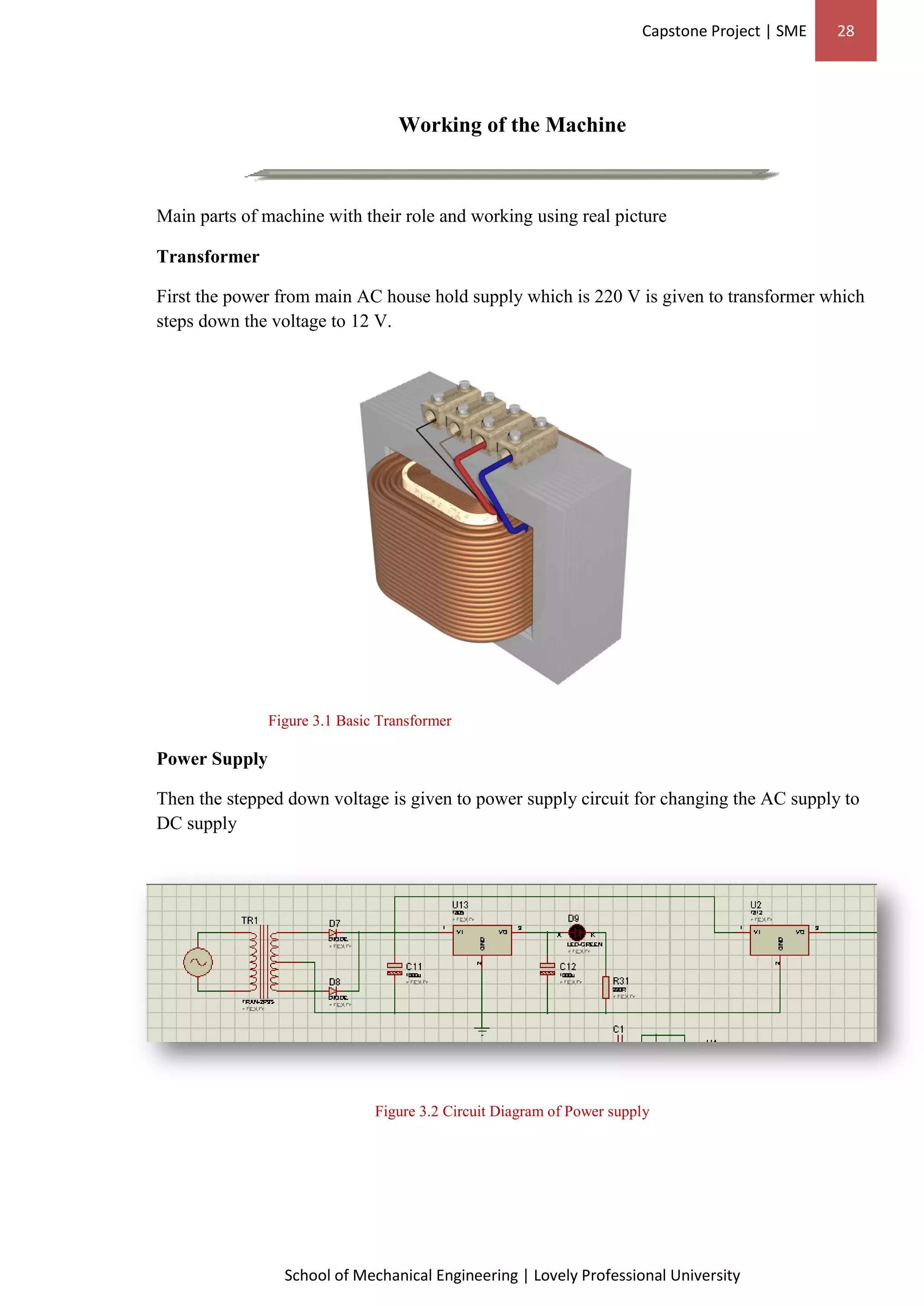 Capstone Project | SME 28
School of Mechanical Engineering | Lovely Professional University
Working of the Machine
Main parts of machine with their role and working using real picture
Transformer
First the power from main AC house hold supply which is 220 V is given to transformer which
steps down the voltage to 12 V.
Figure 3.1 Basic Transformer
Power Supply
Then the stepped down voltage is given to power supply circuit for changing the AC supply to
DC supply
Figure 3.2 Circuit Diagram of Power supply
 