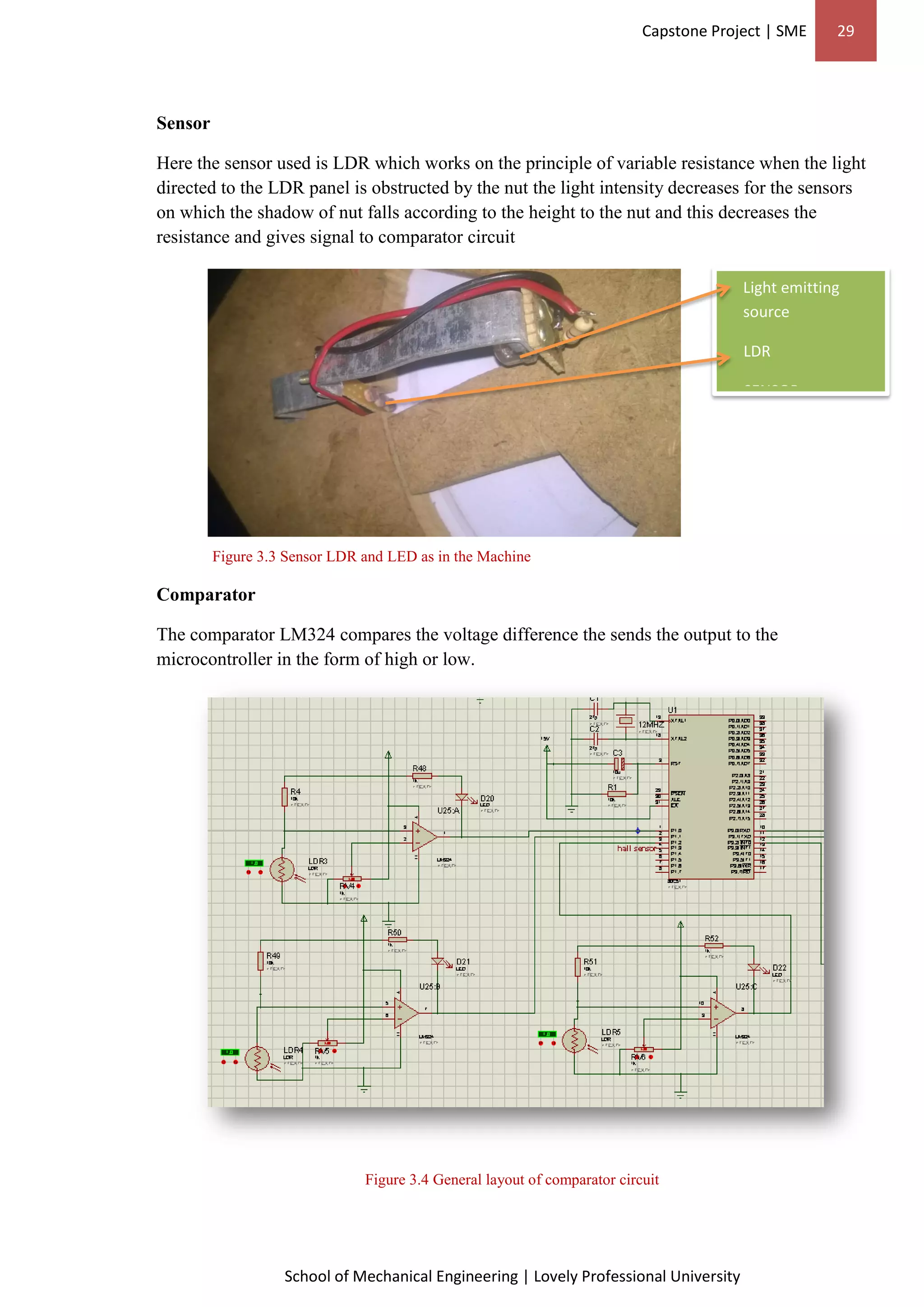 Capstone Project | SME 29
School of Mechanical Engineering | Lovely Professional University
Light emitting
source
LDR
SENSOR
Sensor
Here the sensor used is LDR which works on the principle of variable resistance when the light
directed to the LDR panel is obstructed by the nut the light intensity decreases for the sensors
on which the shadow of nut falls according to the height to the nut and this decreases the
resistance and gives signal to comparator circuit
Figure 3.3 Sensor LDR and LED as in the Machine
Comparator
The comparator LM324 compares the voltage difference the sends the output to the
microcontroller in the form of high or low.
Figure 3.4 General layout of comparator circuit
 