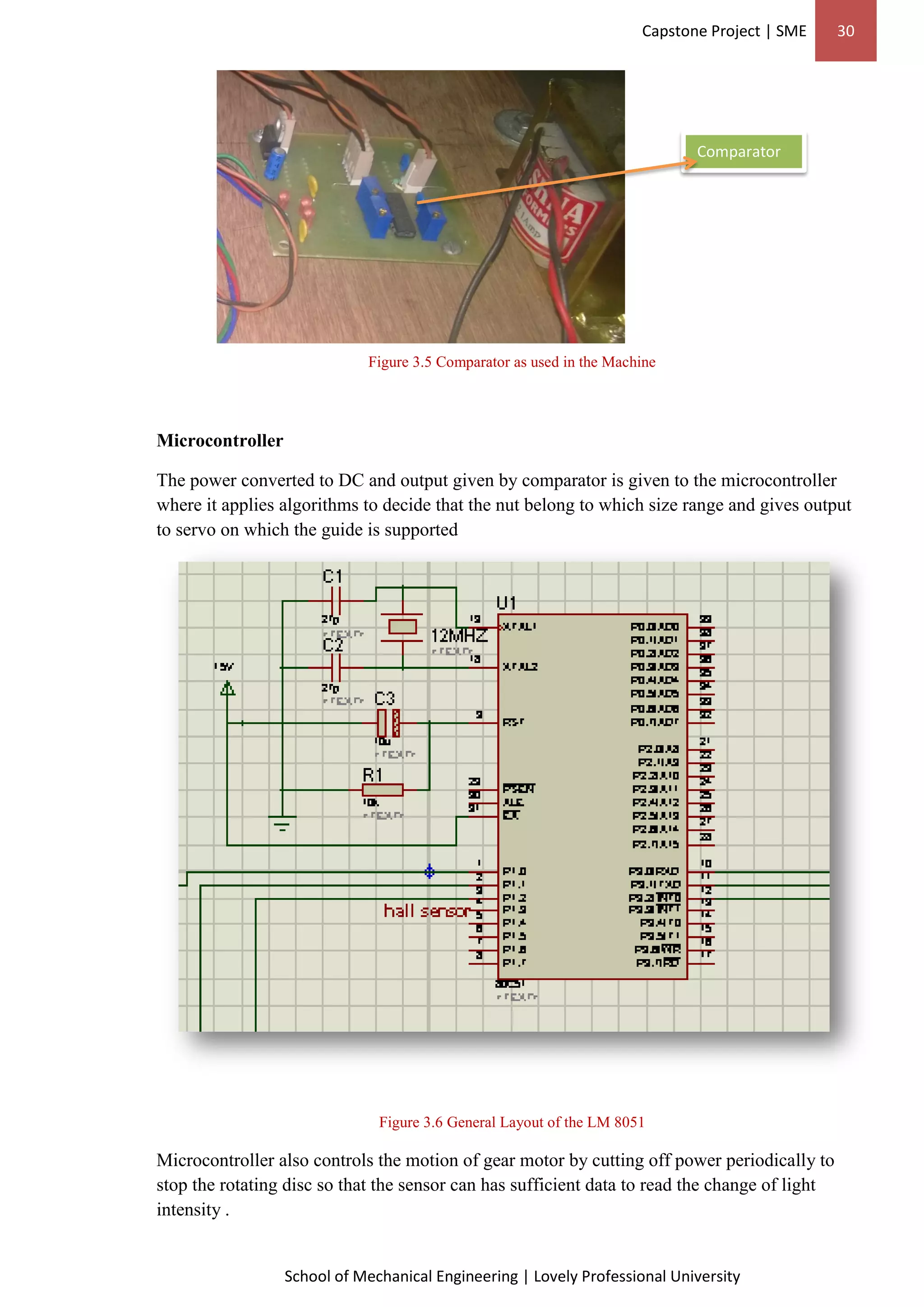 Capstone Project | SME 30
School of Mechanical Engineering | Lovely Professional University
Figure 3.5 Comparator as used in the Machine
Microcontroller
The power converted to DC and output given by comparator is given to the microcontroller
where it applies algorithms to decide that the nut belong to which size range and gives output
to servo on which the guide is supported
Figure 3.6 General Layout of the LM 8051
Microcontroller also controls the motion of gear motor by cutting off power periodically to
stop the rotating disc so that the sensor can has sufficient data to read the change of light
intensity .
Comparator
 