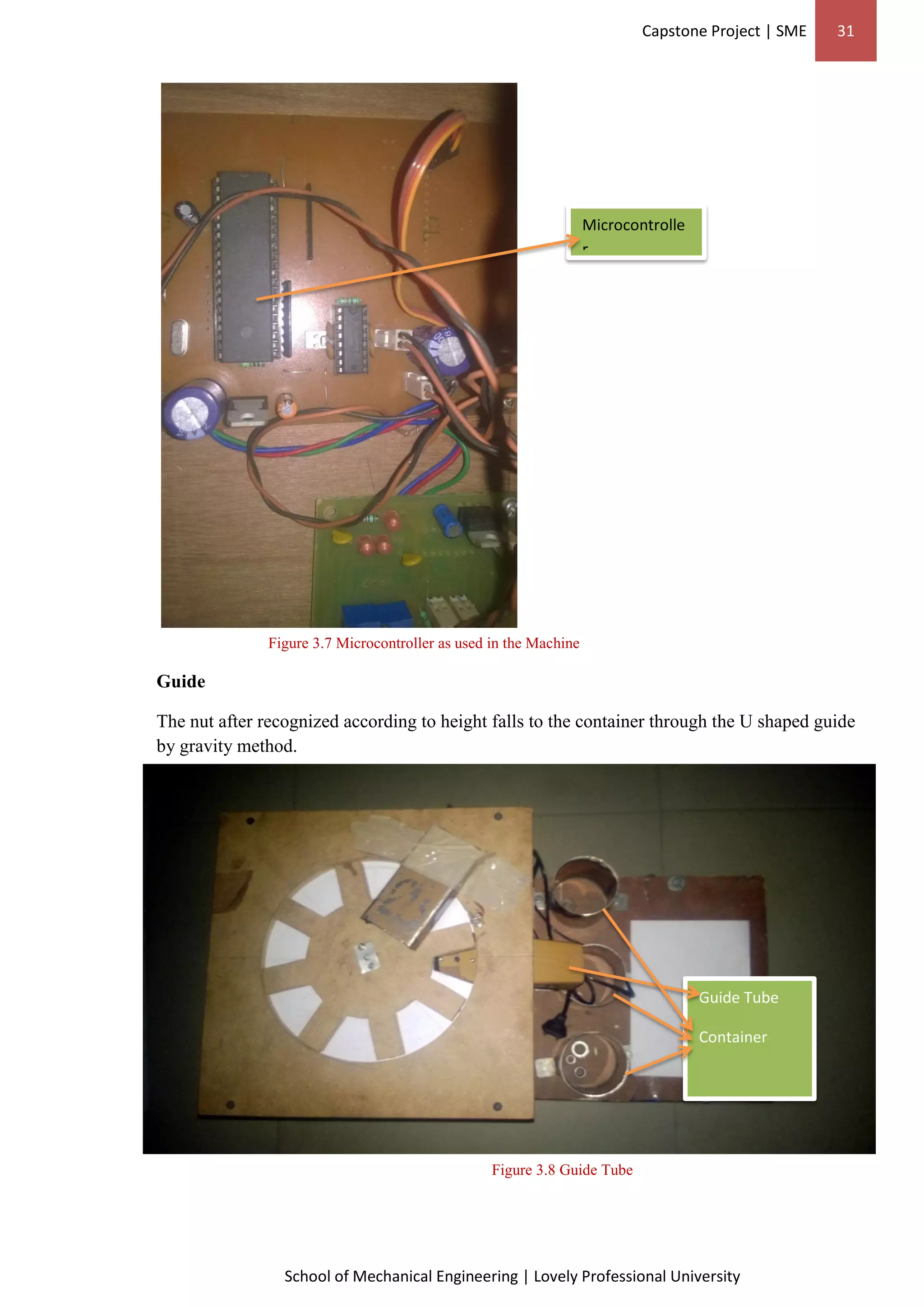 Capstone Project | SME 31
School of Mechanical Engineering | Lovely Professional University
Guide Tube
Container
Figure 3.7 Microcontroller as used in the Machine
Guide
The nut after recognized according to height falls to the container through the U shaped guide
by gravity method.
Figure 3.8 Guide Tube
Microcontrolle
r
 