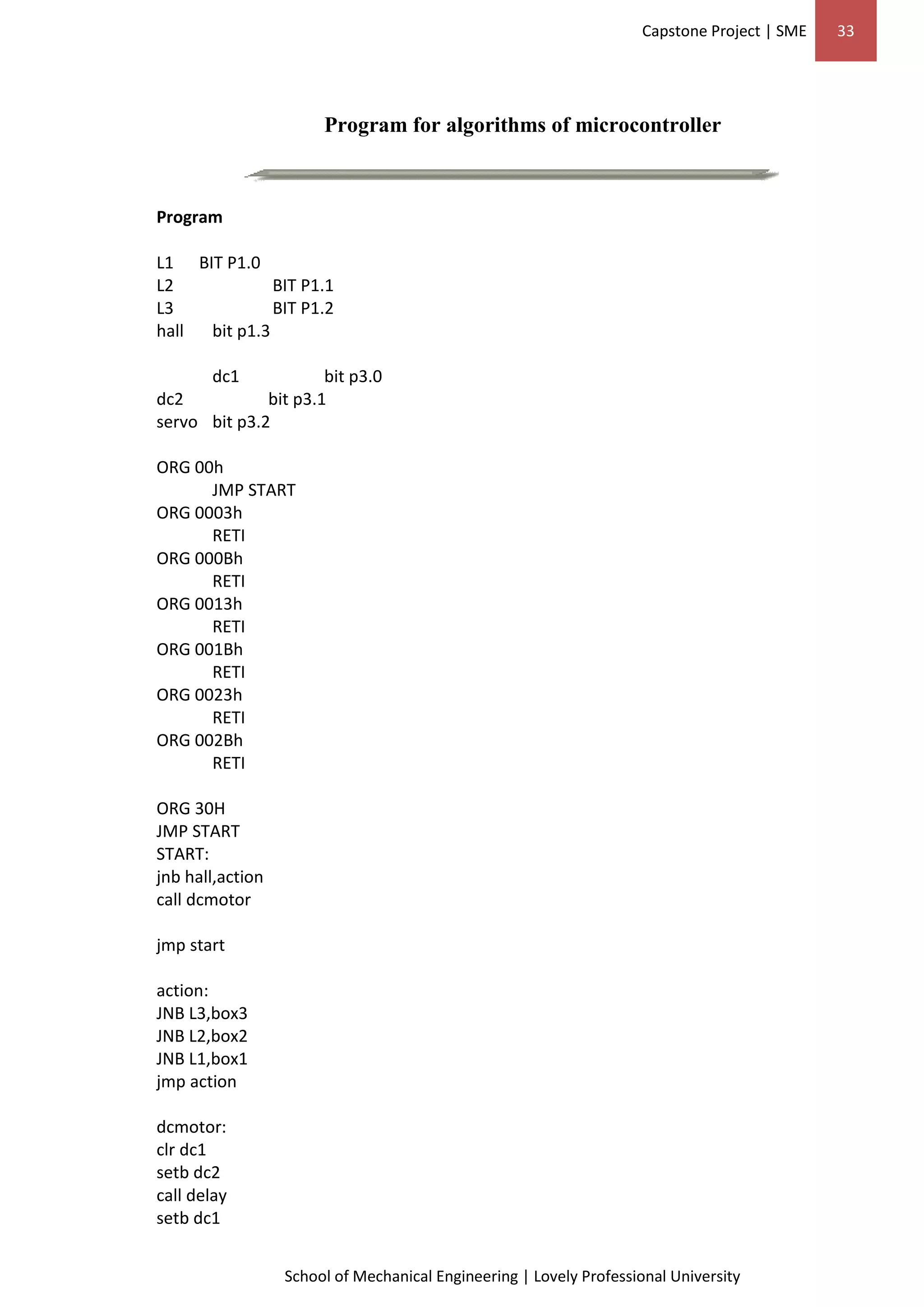 Capstone Project | SME 33
School of Mechanical Engineering | Lovely Professional University
Program for algorithms of microcontroller
Program
L1 BIT P1.0
L2 BIT P1.1
L3 BIT P1.2
hall bit p1.3
dc1 bit p3.0
dc2 bit p3.1
servo bit p3.2
ORG 00h
JMP START
ORG 0003h
RETI
ORG 000Bh
RETI
ORG 0013h
RETI
ORG 001Bh
RETI
ORG 0023h
RETI
ORG 002Bh
RETI
ORG 30H
JMP START
START:
jnb hall,action
call dcmotor
jmp start
action:
JNB L3,box3
JNB L2,box2
JNB L1,box1
jmp action
dcmotor:
clr dc1
setb dc2
call delay
setb dc1
 