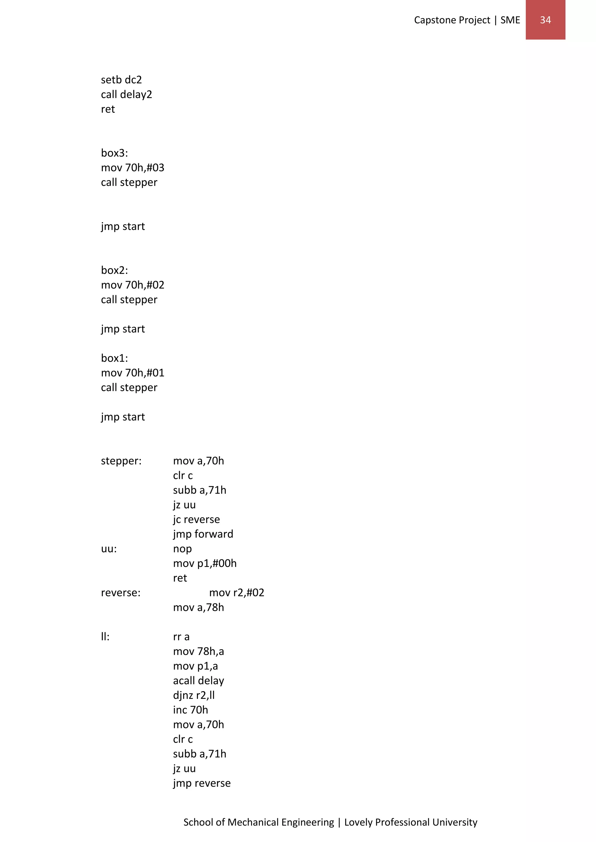 Capstone Project | SME 34
School of Mechanical Engineering | Lovely Professional University
setb dc2
call delay2
ret
box3:
mov 70h,#03
call stepper
jmp start
box2:
mov 70h,#02
call stepper
jmp start
box1:
mov 70h,#01
call stepper
jmp start
stepper: mov a,70h
clr c
subb a,71h
jz uu
jc reverse
jmp forward
uu: nop
mov p1,#00h
ret
reverse: mov r2,#02
mov a,78h
ll: rr a
mov 78h,a
mov p1,a
acall delay
djnz r2,ll
inc 70h
mov a,70h
clr c
subb a,71h
jz uu
jmp reverse
 
