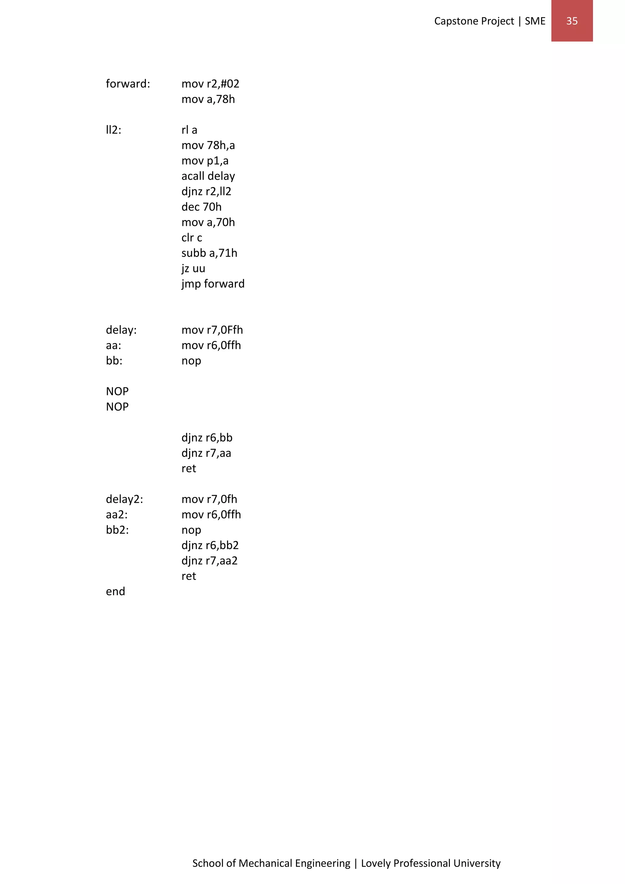 Capstone Project | SME 35
School of Mechanical Engineering | Lovely Professional University
forward: mov r2,#02
mov a,78h
ll2: rl a
mov 78h,a
mov p1,a
acall delay
djnz r2,ll2
dec 70h
mov a,70h
clr c
subb a,71h
jz uu
jmp forward
delay: mov r7,0Ffh
aa: mov r6,0ffh
bb: nop
NOP
NOP
djnz r6,bb
djnz r7,aa
ret
delay2: mov r7,0fh
aa2: mov r6,0ffh
bb2: nop
djnz r6,bb2
djnz r7,aa2
ret
end
 