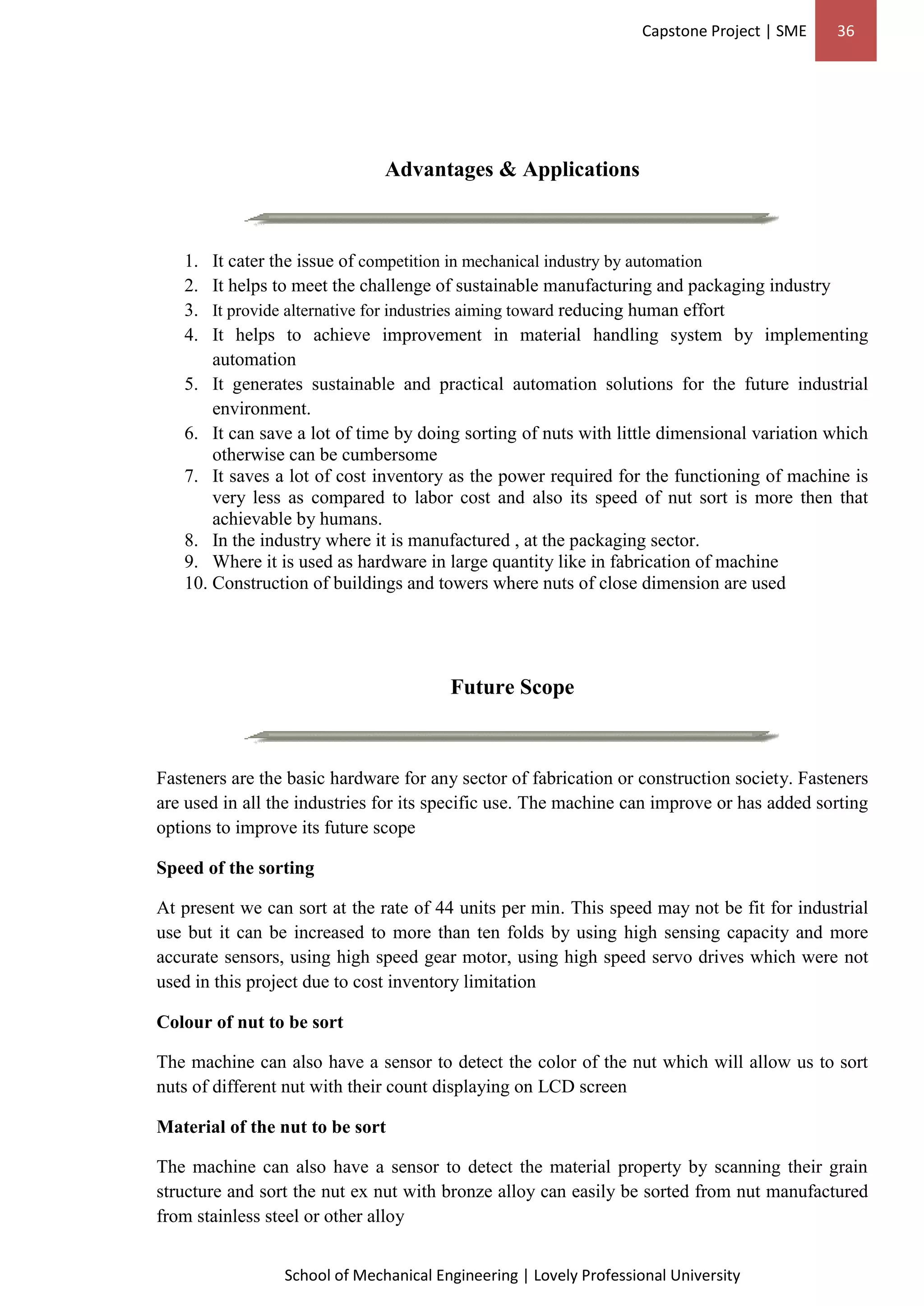 Capstone Project | SME 36
School of Mechanical Engineering | Lovely Professional University
Advantages & Applications
1. It cater the issue of competition in mechanical industry by automation
2. It helps to meet the challenge of sustainable manufacturing and packaging industry
3. It provide alternative for industries aiming toward reducing human effort
4. It helps to achieve improvement in material handling system by implementing
automation
5. It generates sustainable and practical automation solutions for the future industrial
environment.
6. It can save a lot of time by doing sorting of nuts with little dimensional variation which
otherwise can be cumbersome
7. It saves a lot of cost inventory as the power required for the functioning of machine is
very less as compared to labor cost and also its speed of nut sort is more then that
achievable by humans.
8. In the industry where it is manufactured , at the packaging sector.
9. Where it is used as hardware in large quantity like in fabrication of machine
10. Construction of buildings and towers where nuts of close dimension are used
Future Scope
Fasteners are the basic hardware for any sector of fabrication or construction society. Fasteners
are used in all the industries for its specific use. The machine can improve or has added sorting
options to improve its future scope
Speed of the sorting
At present we can sort at the rate of 44 units per min. This speed may not be fit for industrial
use but it can be increased to more than ten folds by using high sensing capacity and more
accurate sensors, using high speed gear motor, using high speed servo drives which were not
used in this project due to cost inventory limitation
Colour of nut to be sort
The machine can also have a sensor to detect the color of the nut which will allow us to sort
nuts of different nut with their count displaying on LCD screen
Material of the nut to be sort
The machine can also have a sensor to detect the material property by scanning their grain
structure and sort the nut ex nut with bronze alloy can easily be sorted from nut manufactured
from stainless steel or other alloy
 
