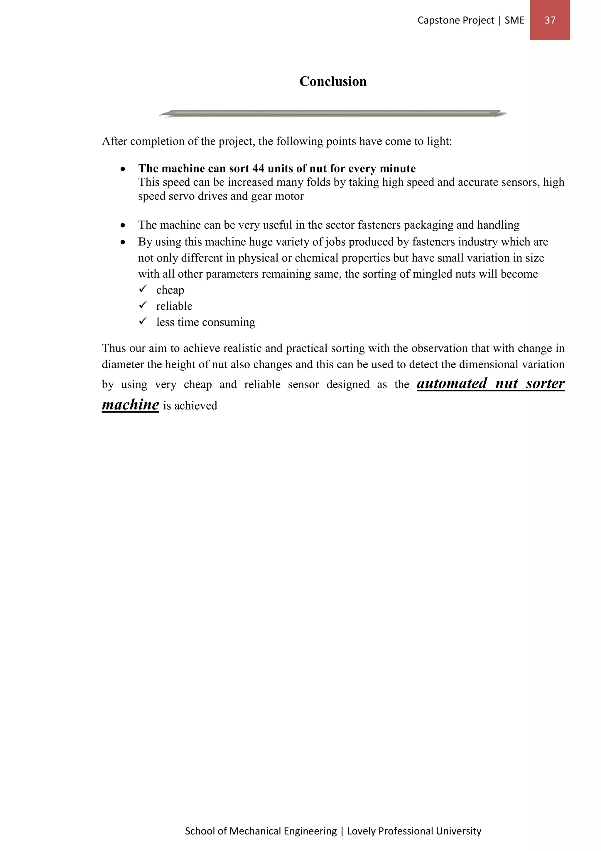 Capstone Project | SME 37
School of Mechanical Engineering | Lovely Professional University
Conclusion
After completion of the project, the following points have come to light:
 The machine can sort 44 units of nut for every minute
This speed can be increased many folds by taking high speed and accurate sensors, high
speed servo drives and gear motor
 The machine can be very useful in the sector fasteners packaging and handling
 By using this machine huge variety of jobs produced by fasteners industry which are
not only different in physical or chemical properties but have small variation in size
with all other parameters remaining same, the sorting of mingled nuts will become
 cheap
 reliable
 less time consuming
Thus our aim to achieve realistic and practical sorting with the observation that with change in
diameter the height of nut also changes and this can be used to detect the dimensional variation
by using very cheap and reliable sensor designed as the automated nut sorter
machine is achieved
 