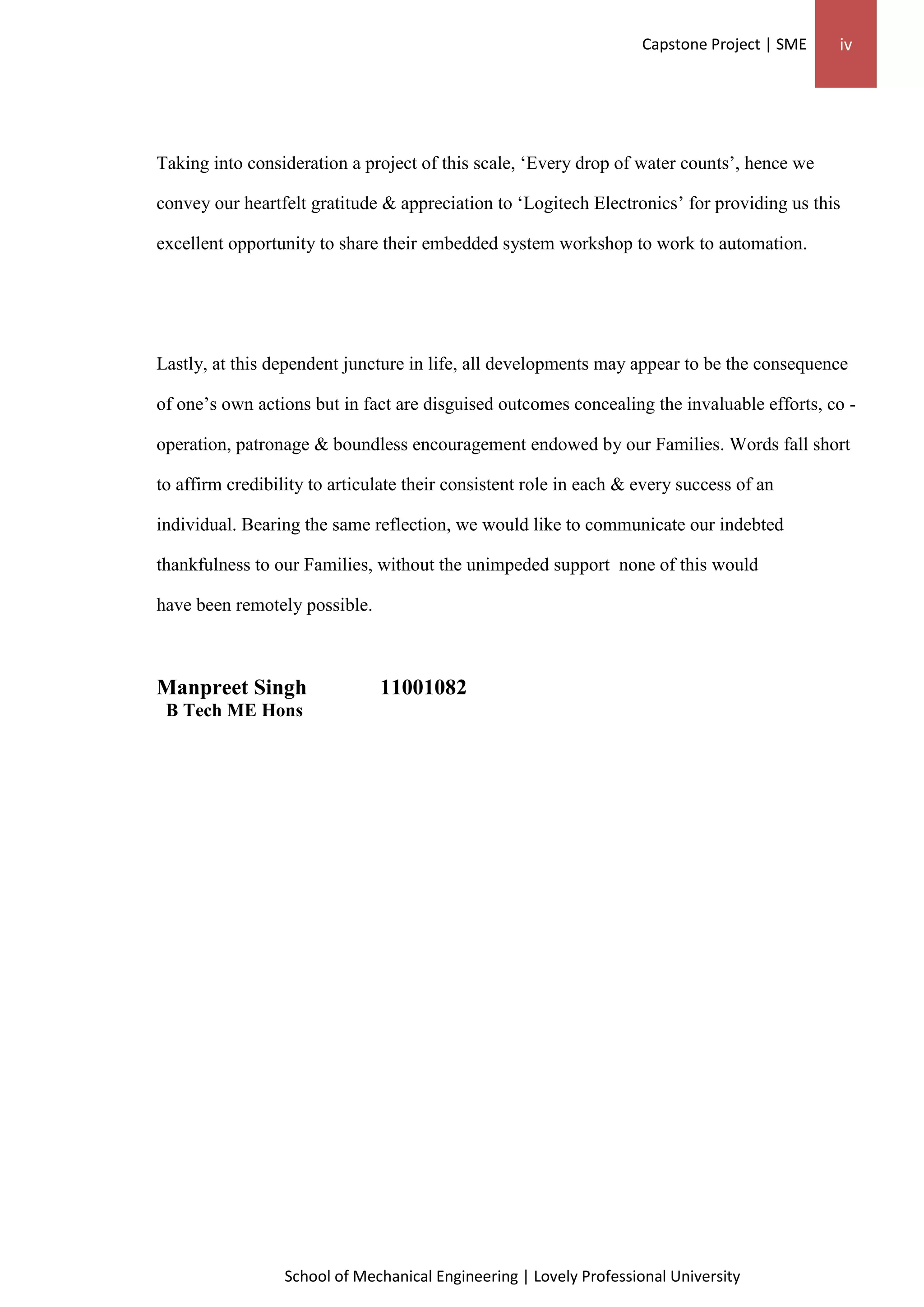 Capstone Project | SME iv
School of Mechanical Engineering | Lovely Professional University
Taking into consideration a project of this scale, ‘Every drop of water counts’, hence we
convey our heartfelt gratitude & appreciation to ‘Logitech Electronics’ for providing us this
excellent opportunity to share their embedded system workshop to work to automation.
Lastly, at this dependent juncture in life, all developments may appear to be the consequence
of one’s own actions but in fact are disguised outcomes concealing the invaluable efforts, co -
operation, patronage & boundless encouragement endowed by our Families. Words fall short
to affirm credibility to articulate their consistent role in each & every success of an
individual. Bearing the same reflection, we would like to communicate our indebted
thankfulness to our Families, without the unimpeded support none of this would
have been remotely possible.
Manpreet Singh 11001082
B Tech ME Hons
 