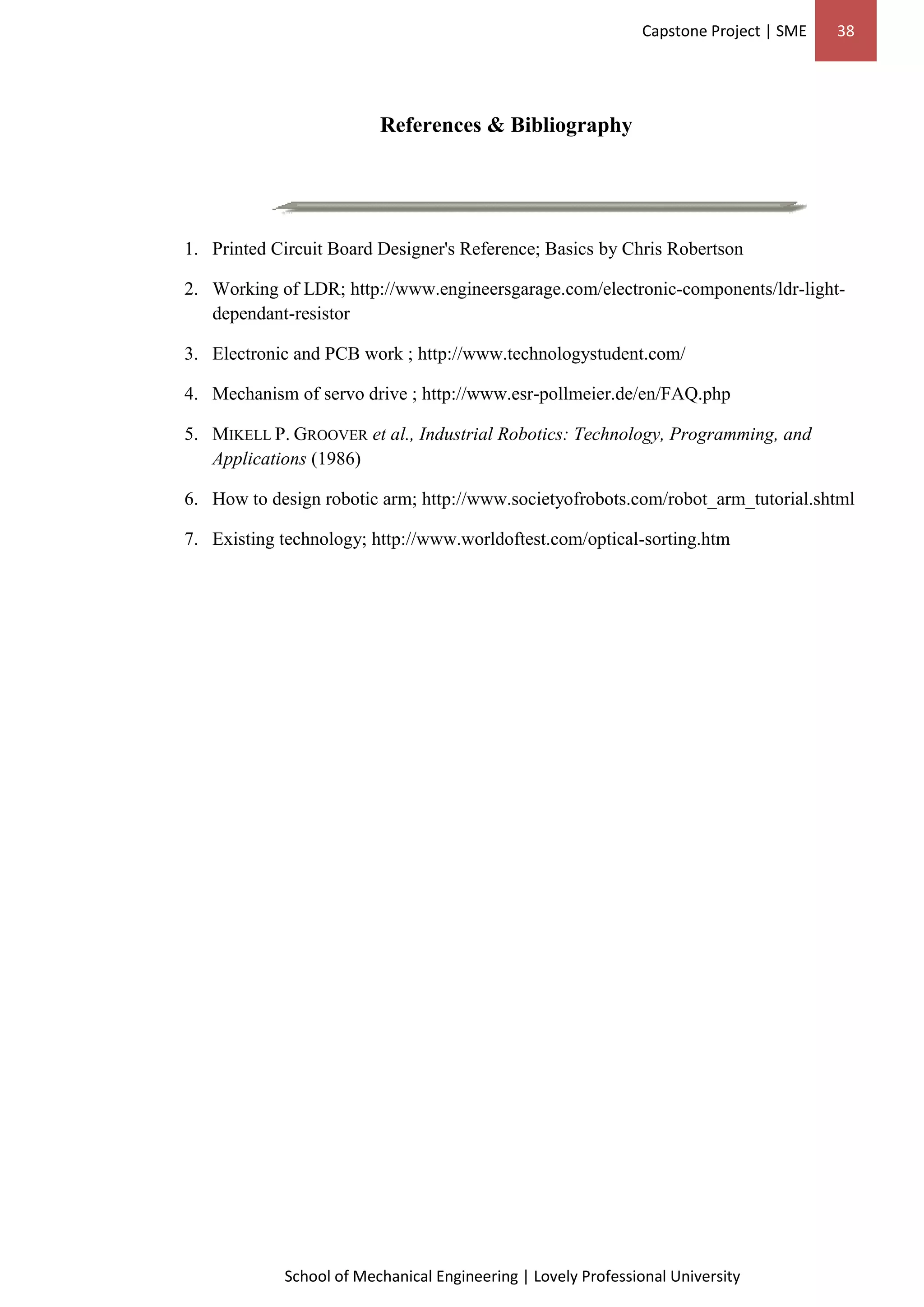 Capstone Project | SME 38
School of Mechanical Engineering | Lovely Professional University
References & Bibliography
1. Printed Circuit Board Designer's Reference; Basics by Chris Robertson
2. Working of LDR; http://www.engineersgarage.com/electronic-components/ldr-light-
dependant-resistor
3. Electronic and PCB work ; http://www.technologystudent.com/
4. Mechanism of servo drive ; http://www.esr-pollmeier.de/en/FAQ.php
5. MIKELL P. GROOVER et al., Industrial Robotics: Technology, Programming, and
Applications (1986)
6. How to design robotic arm; http://www.societyofrobots.com/robot_arm_tutorial.shtml
7. Existing technology; http://www.worldoftest.com/optical-sorting.htm
 