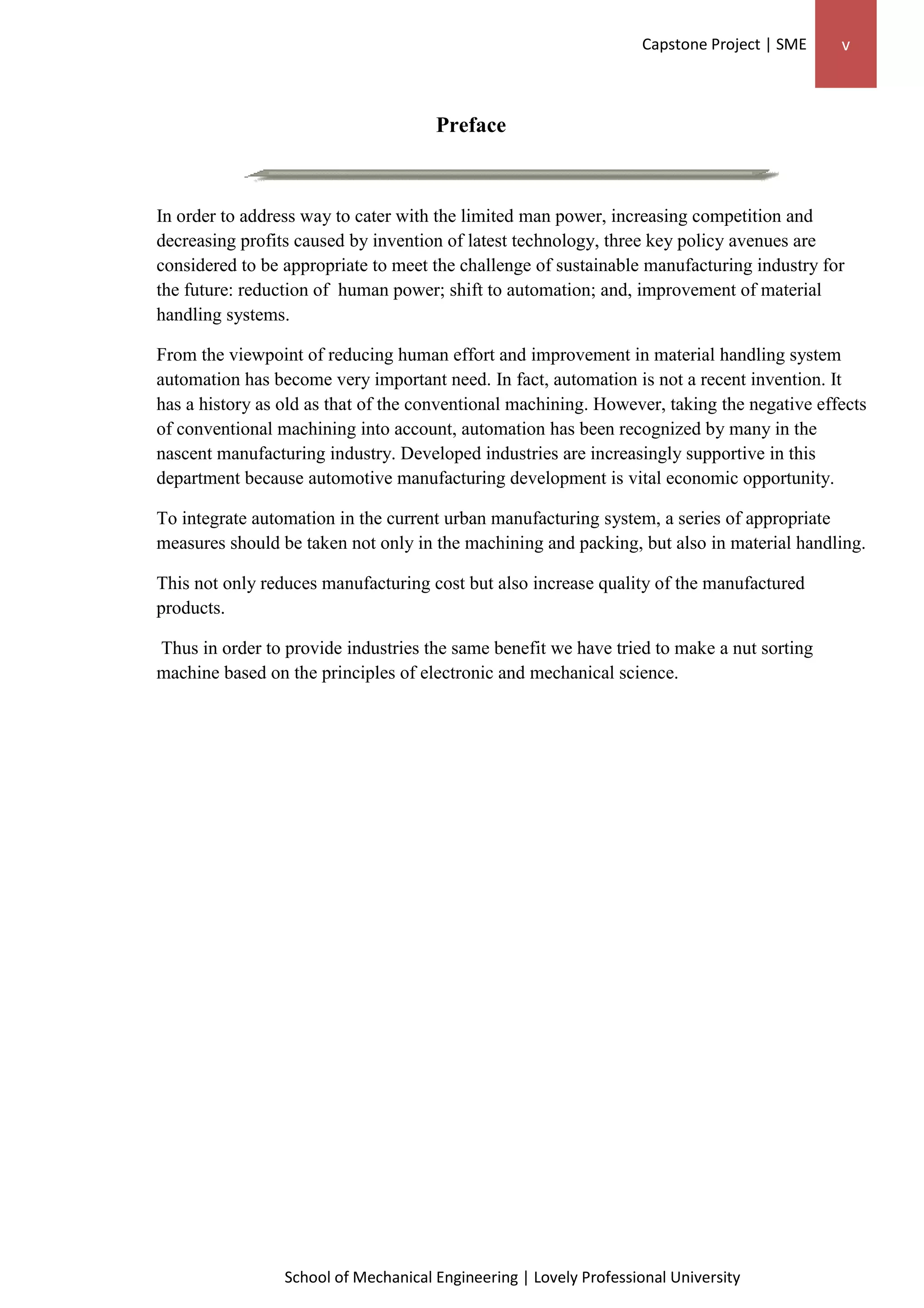 Capstone Project | SME v
School of Mechanical Engineering | Lovely Professional University
Preface
In order to address way to cater with the limited man power, increasing competition and
decreasing profits caused by invention of latest technology, three key policy avenues are
considered to be appropriate to meet the challenge of sustainable manufacturing industry for
the future: reduction of human power; shift to automation; and, improvement of material
handling systems.
From the viewpoint of reducing human effort and improvement in material handling system
automation has become very important need. In fact, automation is not a recent invention. It
has a history as old as that of the conventional machining. However, taking the negative effects
of conventional machining into account, automation has been recognized by many in the
nascent manufacturing industry. Developed industries are increasingly supportive in this
department because automotive manufacturing development is vital economic opportunity.
To integrate automation in the current urban manufacturing system, a series of appropriate
measures should be taken not only in the machining and packing, but also in material handling.
This not only reduces manufacturing cost but also increase quality of the manufactured
products.
Thus in order to provide industries the same benefit we have tried to make a nut sorting
machine based on the principles of electronic and mechanical science.
 