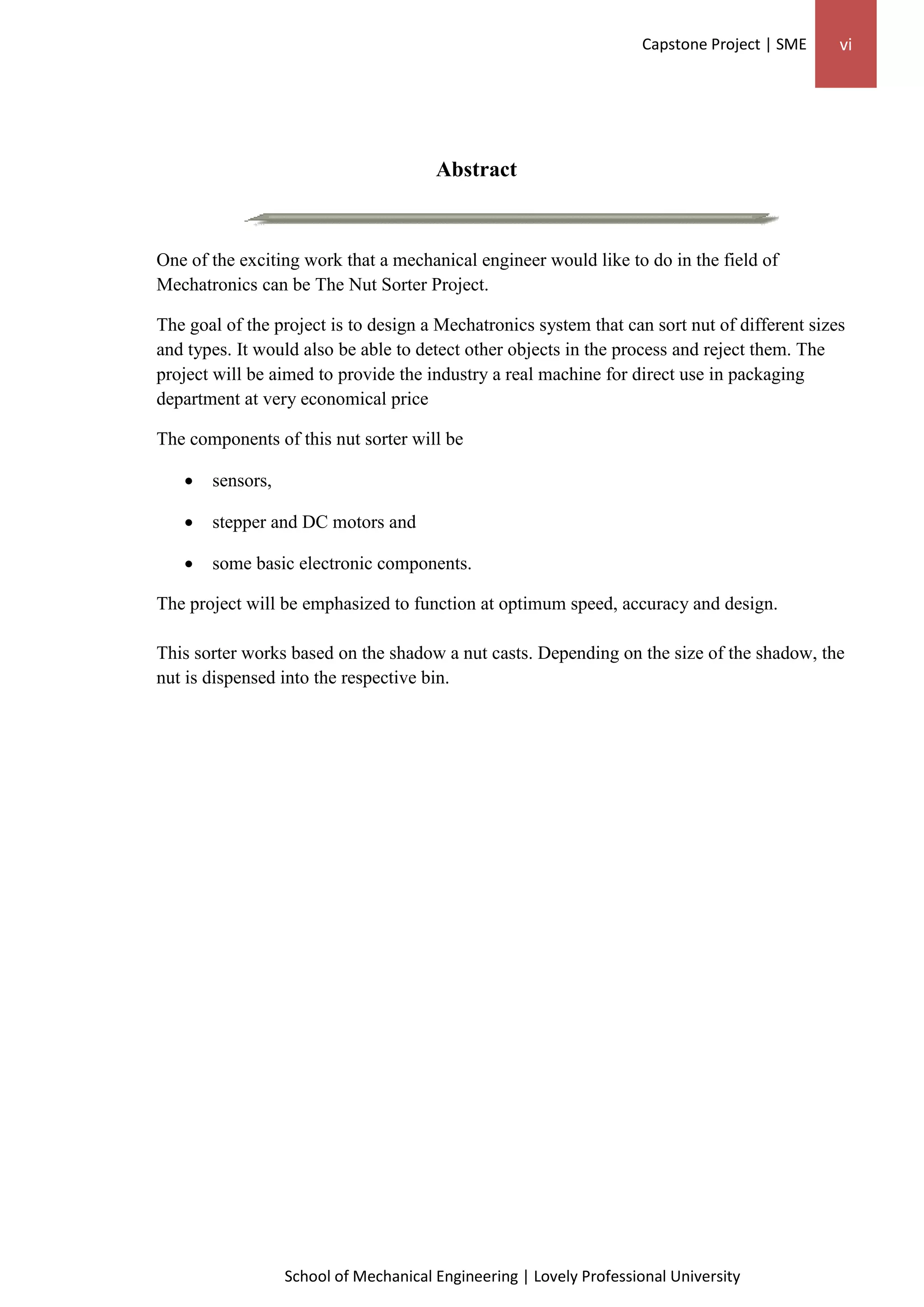 Capstone Project | SME vi
School of Mechanical Engineering | Lovely Professional University
Abstract
One of the exciting work that a mechanical engineer would like to do in the field of
Mechatronics can be The Nut Sorter Project.
The goal of the project is to design a Mechatronics system that can sort nut of different sizes
and types. It would also be able to detect other objects in the process and reject them. The
project will be aimed to provide the industry a real machine for direct use in packaging
department at very economical price
The components of this nut sorter will be
 sensors,
 stepper and DC motors and
 some basic electronic components.
The project will be emphasized to function at optimum speed, accuracy and design.
This sorter works based on the shadow a nut casts. Depending on the size of the shadow, the
nut is dispensed into the respective bin.
 