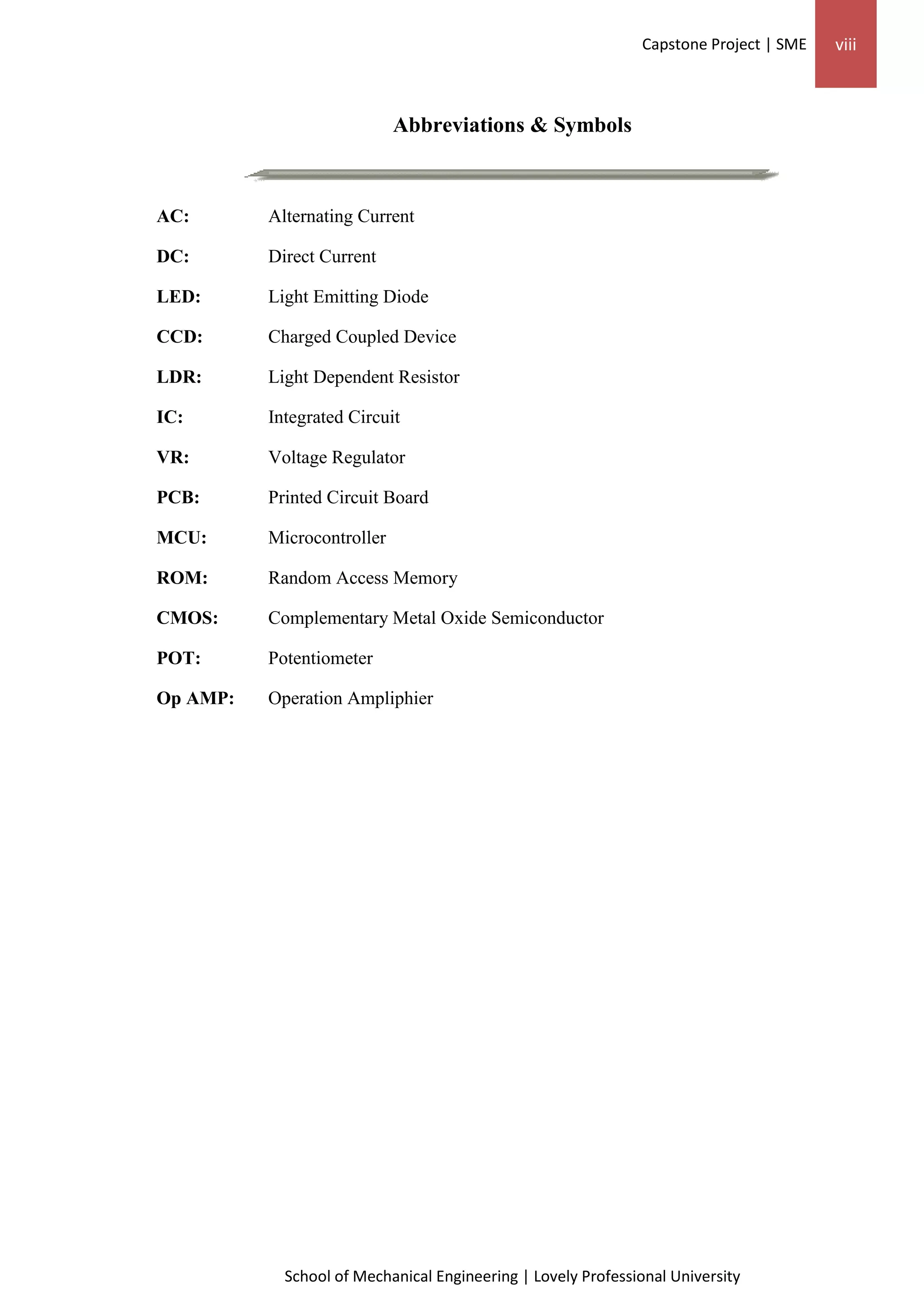 Capstone Project | SME viii
School of Mechanical Engineering | Lovely Professional University
Abbreviations & Symbols
AC: Alternating Current
DC: Direct Current
LED: Light Emitting Diode
CCD: Charged Coupled Device
LDR: Light Dependent Resistor
IC: Integrated Circuit
VR: Voltage Regulator
PCB: Printed Circuit Board
MCU: Microcontroller
ROM: Random Access Memory
CMOS: Complementary Metal Oxide Semiconductor
POT: Potentiometer
Op AMP: Operation Ampliphier
 