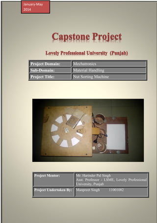Capstone Project
Lovely Professional University (Punjab)
Project Domain: Mechatronics
Sub-Domain: Material Handling
Project Title: Nut Sorting Machine
Project Mentor: Mr. Harinder Pal Singh
Asst. Professor - LSME, Lovely Professional
University, Punjab
Project Undertaken By: Manpreet Singh 11001082
January-May
2014
 