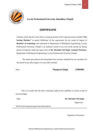 Capstone Project | SME ii
School of Mechanical Engineering | Lovely Professional University
Lovely Professional University Jalandhar, Punjab
CERTIFICATE
I hereby certify that the work which is being presented in the Capstone project entitled “Nut
Sorting Machine” in partial fulfillment of the requirement for the award of degree of
Bachelor of technology and submitted in Department of Mechanical Engineering, Lovely
Professional University, Punjab is an authentic record of my own work carried out during
period of Capstone under the supervision of Mr. Harinder Pal Singh, Assistant Professor,
Department of Mechanical Engineering, Lovely Professional University, Punjab.
The matter presented in this dissertation has not been submitted by me anywhere for
the award of any other degree or to any other institute. .
Date: Manpreet Singh 11001082
This is to certify that the above statement made by the candidate is correct to best of
my knowledge.
Date: Mr. Harinder Pal Singh
Supervisor
The B-Tech Capstone project has been held on
Signature of Examiner
 