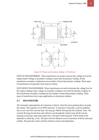 Capstone Project | SME 20
School of Mechanical Engineering | Lovely Professional University
Figure2.12: Primary and Secondary windings of Transformer
STEP UP TRANSFORMER: These transformers are used to increase the voltage level at the
output means Voltage at secondary winding is more than the primary winding. In this
transformer secondary winding has more number of turns than primary winding. These types
of transformers are generally used in power station.
STEP DOWN TRANSFORMER: These transformers are used to decrease the voltage level at
the output winding means voltage of secondary winding is less than the primary winding. In
this transformer secondary winding has less number of turns than primary winding. These
types of transformers have major applications in electronics industry.
2.7 TRANSISTOR
The schematic representation of a transistor is shown. Note the arrow pointing down towards
the emitter. This signifies it's an NPN transistor. A transistor is basically a current amplifier.
Say we let 1mA flow into the base. We may get 100mA flowing into the collector. Note: The
currents flowing into the base and collector exit through the emitter (sum off all currents
entering or leaving a node must equal zero). The gain of the transistor will be listed in the
datasheet as either βDC or Hfe. The gain won't be identical even in transistors with the same part
number. The gain also varies with the collector current and temperature.
 