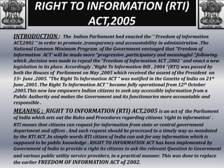 RIGHT TO INFORMATION (RTI)
ACT,2005
INTRODUCTION : The Indian Parliament had enacted the ‘’ Freedom of information
ACT,2002 ‘’ in order to promote ,transparency and accountability in administration .The
National Common Minimum Program of the Government envisaged that “Freedom of
Information ACT’ will be made more “progressive ,participatory and meaningful “,following
which ,decision was made to repeal the “Freedom of Information ACT ,2002 ‘ and enact a new
legislation in its place. Accordingly ,”Right To Information Bill , 2004 “(RTI) was passed by
both the Houses of Parliament on May ,2005 which received the assent of the President on
15th June ,2005. “The Right To Information ACT “ was notified in the Gazette of India on 21st
June ,2005 .The Right To Information ACT “ became fully operational from 12th October
,2005.This new law empowers Indian citizens to seek any accessible information from a
Public Authority and makes the Government and its functionaries more accountable and
responsible .
MEANING : RIGHT TO INFORMATION (RTI) ACT,2005 is an act of the Parliament
of India which sets out the Rules and Procedures regarding citizens ‘right to information’ .
RTI means that citizens can request for information from state or central government
department and offices . And such request should be processed in a timely way as mandated
by the RTI ACT .In simple words RTI citizen of India can ask for any information which is
supposed to be public knowledge . RIGHT TO INFORMATION ACT has been implemented by
Government of India to provide a right its citizens to ask the relevant Question to Government
and various public utility service providers, in a practical manner. This was done to replace
the earlier FREEDOM OF INFORMATION ACT of 2002.
 