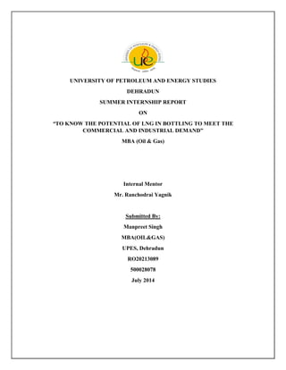 UNIVERSITY OF PETROLEUM AND ENERGY STUDIES
DEHRADUN
SUMMER INTERNSHIP REPORT
ON
“TO KNOW THE POTENTIAL OF LNG IN BOTTLING TO MEET THE
COMMERCIAL AND INDUSTRIAL DEMAND”
MBA (Oil & Gas)
Internal Mentor
Mr. Ranchodrai Yagnik
Submitted By:
Manpreet Singh
MBA(OIL&GAS)
UPES, Dehradun
RO20213089
500028078
July 2014
 