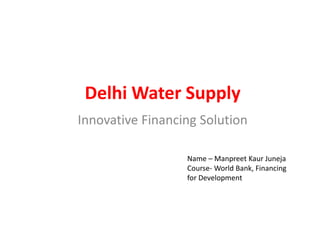 Delhi Water Supply
Innovative Financing Solution
Name – Manpreet Kaur Juneja
Course- World Bank, Financing
for Development
 