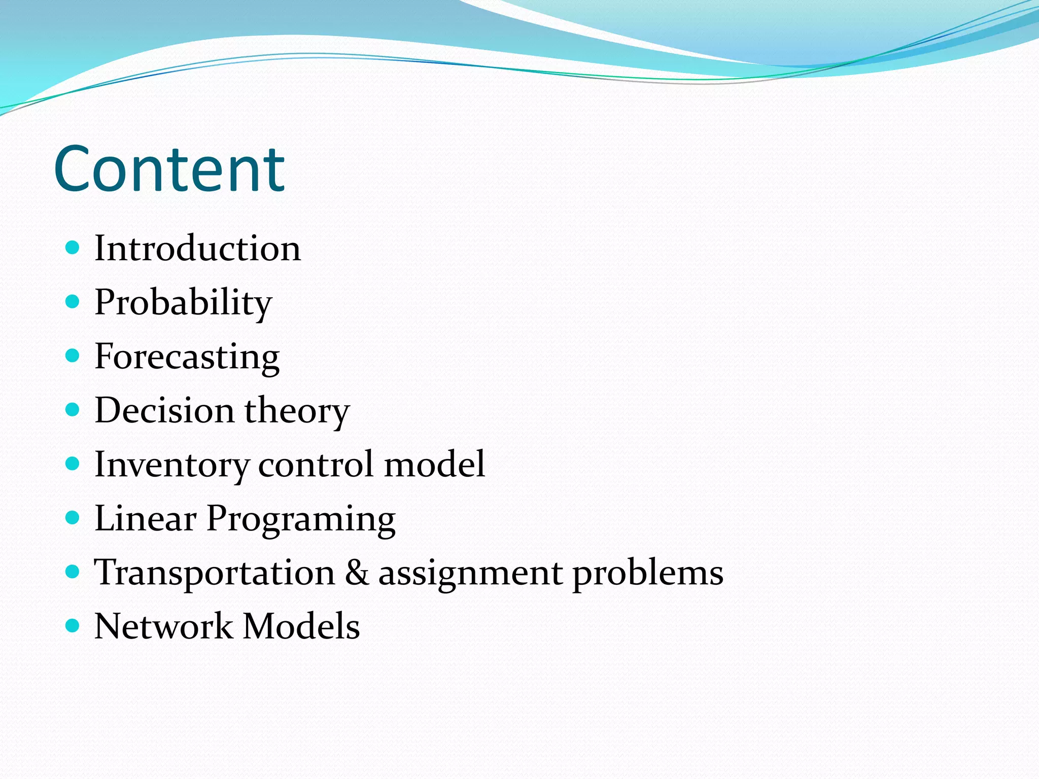 Content
Introduction
Probability
Forecasting
Decision theory
Inventory control model
Linear Programing
Transportation & assignment problems
Network Models