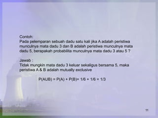 Contoh:
Pada pelemparan sebuah dadu satu kali jika A adalah peristiwa
munculnya mata dadu 3 dan B adalah peristiwa munculnya mata
dadu 5, berapakah probabilita munculnya mata dadu 3 atau 5 ?

Jawab :
Tidak mungkin mata dadu 3 keluar sekaligus bersama 5, maka
peristiwa A & B adalah mutually exclusive

          P(AUB) = P(A) + P(B)= 1/6 + 1/6 = 1/3




                                                                11
 