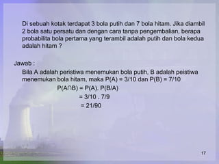 Di sebuah kotak terdapat 3 bola putih dan 7 bola hitam. Jika diambil
  2 bola satu persatu dan dengan cara tanpa pengembalian, berapa
  probabilita bola pertama yang terambil adalah putih dan bola kedua
  adalah hitam ?

Jawab :
  Bila A adalah peristiwa menemukan bola putih, B adalah peistiwa
  menemukan bola hitam, maka P(A) = 3/10 dan P(B) = 7/10
               P(A∩B) = P(A). P(B/A)
                        = 3/10 . 7/9
                        = 21/90




                                                                    17
 