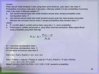Contoh :
Pada sebuah kotak terdapat 2 dadu yang tidak sama beratnya, yaitu dadu I dan dadu II .
Probabilitas munculnya mata dadu 5 jika dadu I dilempar adalah 0,4 dan probabilitas munculnya
mata 5 jika dadu II dilempar adalah 0,7.
a. Jika diambil sebuah dadu dari kotak tersebut secara acak, berapa probabilita untuk
    mendapatkan dadu I ?
b. Jika diambil sebuah dadu dari kotak tersebut secara acak dan dadu tersebut kemudian
    dilempar dan ternyata muncul mata 5, berapa probabilitas dadu tersebut dadu I ?
Jawab :
a. P = jumlah dadu I/ Jumlah semua dadu yang ada = ½. (prior probability).
b. Pertanyaan b. adalah pertanyaan a. yang diberi informasi tambahan. Maka dapat dibuat
    suatu probabilita yang lebih baik lagi

                                          P( A1 A)
                           P( A1 / A)
                                            P( A)

A1 = peristiwa mendapatkan dadu I
A2 = peristiwa mendapatkan dadu II
A = peristiwa munculnya mata dadu 5

P(A1∩A) = P(A1). P(A/A1) = 0,5 . 0,4 = 0,2

P(A) = P(dadu I, mata 5) + P(dadu II, mata 5) = P (A1). P(A/A1) + P (A2). P(A/A2)
     = 0,5 . 0,4 + 0,5 . 0,7 = 0,55
Maka P (A1/A) = P(A1∩A) /P(A) = 0,2 / 0,55 = 0,36 (posterior probability)

                                                                                                20
 