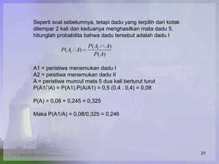 Seperti soal sebelumnya, tetapi dadu yang terpilih dari kotak
dilempar 2 kali dan keduanya menghasilkan mata dadu 5.
hitunglah probabilita bahwa dadu tersebut adalah dadu I
                        P( A1 A)
           P( A1 / A)
                          P( A)

A1 = peristiwa menemukan dadu I
A2 = peistiwa menemukan dadu II
A = peristiwa muncul mata 5 dua kali berturut turut
P(A1∩A) = P(A1).P(A/A1) = 0,5 (0,4 . 0,4) = 0,08

P(A) = 0,08 + 0,245 = 0,325

Maka P(A1/A) = 0,08/0,325 = 0,246




                                                                21
 