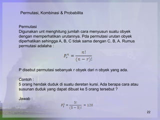 Permutasi, Kombinasi & Probabilita


Permutasi
Digunakan unt menghitung jumlah cara menyusun suatu obyek
dengan memperhatikan urutannya. Pda permutasi urutan obyek
diperhatikan sehingga A, B, C tidak sama dengan C, B, A. Rumus
permutasi adalaha :




P disebut permutasi sebanyak r obyek dari n obyek yang ada.

Contoh :
5 orang hendak duduk di suatu deretan kursi. Ada berapa cara atau
susunan duduk yang dapat dibuat ke 5 orang tersebut ?

Jawab :


                                                                    22
 