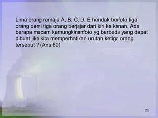 Lima orang remaja A, B, C, D, E hendak berfoto tiga
orang demi tiga orang berjajar dari kiri ke kanan. Ada
berapa macam kemungkinanfoto yg berbeda yang dapat
dibuat jika kita memperhatikan urutan ketiga orang
tersebut ? (Ans 60)




                                                    23
 