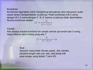 Kombinasi
Kombinasi digunakan untuk menghitung banyaknya cara menyusun suatu
obyek tanpa memperhatikan urutannya. Pada kombinasi A,B,C sama
dengan B,C,A sama dengan C, B, A, karena urutannya tidak diperhatikan.
Rumus kombinasi adalah


Contoh :
Ada berapa macam kombinsi tim cerdas cermat yan terdiri dari 3 orang,
dapat dibentu dari 5 orang yang ada ?




           Soal :
           Sepuluh orang hadir disuatu pesta. Jika mereka
           berjabat tangan satu per satu, ada berap kali
           jabat tangan yang terjadi ? (ans 45)


                                                                         24
 