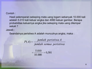 Contoh :
  Hasil pelemparan sekeping mata uang logam sebanyak 10.000 kali
  adalah 5.010 kali keluar angka dan 4990 keluar gambar. Berapa
  probabilitas keluarnya angka jika sekeping mata uang dilempar
  sekali ?
Jawab :
  Seandainya peristiwa A adalah munculnya angka, maka :

                        jumlah peristiwa A
              P( A)
                      jumlah semua peristiwa

                       5.010
                                0,501
                      10 .000


                                                                   8
 