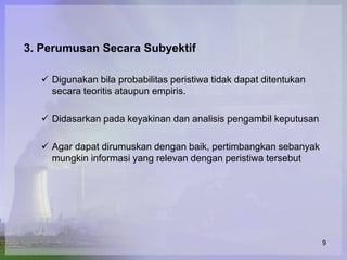 3. Perumusan Secara Subyektif

   Digunakan bila probabilitas peristiwa tidak dapat ditentukan
    secara teoritis ataupun empiris.

   Didasarkan pada keyakinan dan analisis pengambil keputusan

   Agar dapat dirumuskan dengan baik, pertimbangkan sebanyak
    mungkin informasi yang relevan dengan peristiwa tersebut




                                                                   9
 