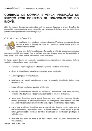 McHosken Engenharia Página 4
ROTEIRO BÁSICO
CONTRATO DE COMPRA E VENDA, PRESTAÇÃO DE
SERVIÇO E/OU CONTRATO DE FINANCIAMENTO DO
IMÓVEL.
Além dos modelos de praxe para contratos, aqui vão algumas dicas que os orgãos de defesa do
consumidor tem para orientação do consumidor para a compra de imóveis, elas são muito úteis
para evitarmos problemas futuros com a justiça !
Cuidado com os Contratos
A regra básica é: a redação do contrato não pode dificultar a compreensão de seu
sentido e alcance, devendo ser dado ao consumidor conhecimento prévio do
conteúdo do documento.
Há uma série de informações que o fornecedor precisa dar aos consumidores que
pretendam adquirir um imóvel. Elas se referem aos mais diversos aspectos da negociação e
constituem a base para o bom relacionamento com o consumidor.
Os itens a seguir, devem ser observados cuidadosamente, especialmente nos casos de imóveis
vendidos ainda na planta ou em construção :
• Registro da incorporação ou do loteamento (número e cartório imobiliário).
• Memorial descritivo do imóvel a ser construído ou em construção.
• A aprovação pelos Poderes Públicos.
• Localização do imóvel, mencionando a sua circunscrição imobiliária (bairro, zona
residencial, etc.).
• Escala utilizada em plantas, quadros, painéis, etc.
• Em caso de condomínios verticais ou horizontais, informações sobre áreas privativa,
comum e total da unidade e da garagem, assim como os critérios de medição.
• Sendo venda financiada, qual o agente financeiro e as condições, com especificação
sobre a quem caberá as devidas providências e a obtenção do financiamento, caso este
não tenha sido contratado anteriormente, pelo próprio construtor ou incorporador.
• Preço total atualizado da unidade, com a especificação do valor total a pagar, com e
sem financiamento, indicando-se ainda, de forma destacada, o mês básico a que se
refere, periodicidade e indicação do índice de correção que incide sobre prestações e
saldo devedor.
• Montante dos juros de mora e da taxa efetiva anual de juros empregados no
financiamento.
 
